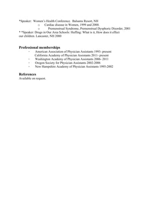 *Speaker:  Women’s Health Conference.  Balsams Resort, NH 
o​      Cardiac disease in Women, 1999 and 2000.                     
o​     Premenstrual Syndrome, Premenstrual Dysphoric Disorder, 2001  
* *Speaker: Drugs in Our Area Schools: Huffing: What is it, How does it effect 
our children. Lancaster, NH 2000 
  
  
Professional memberships
·​       American Association of Physician Assistants 1993­ present 
        California Academy of Physician Assistants 2011­ present 
·​       Washington Academy of Physician Assistants 2006­ 2011 
·​       Oregon Society for Physician Assistants 2002­2006 
·​       New Hampshire Academy of Physician Assistants 1995­2002 
  
References 
Available on request. 
 