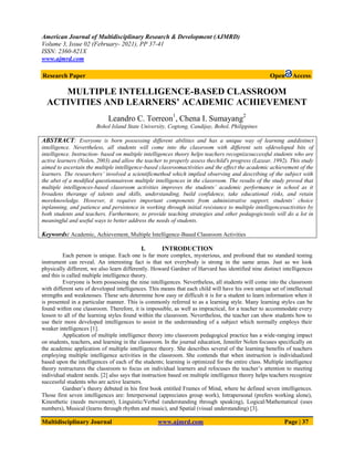 American Journal of Multidisciplinary Research & Development (AJMRD)
Volume 3, Issue 02 (February- 2021), PP 37-41
ISSN: 2360-821X
www.ajmrd.com
Multidisciplinary Journal www.ajmrd.com Page | 37
Research Paper Open Access
MULTIPLE INTELLIGENCE-BASED CLASSROOM
ACTIVITIES AND LEARNERS’ ACADEMIC ACHIEVEMENT
Leandro C. Torreon1
, Chena I. Sumayang2
Bohol Island State University, Cogtong, Candijay, Bohol, Philippines
ABSTRACT: Everyone is born possessing different abilities and has a unique way of learning anddistinct
intelligence. Nevertheless, all students will come into the classroom with different sets ofdeveloped bits of
intelligence. Instruction- based on multiple intelligences theory helps teachers recognizesuccessful students who are
active learners (Nolen, 2003) and allow the teacher to properly assess thechild's progress (Lazear, 1992). This study
aimed to ascertain the multiple intelligence-based classroomactivities and the effect the academic achievement of the
learners. The researchers’ involved a scientificmethod which implied observing and describing of the subject with
the abet of a modified questionnaireon multiple intelligences in the classroom. The results of the study proved that
multiple intelligences-based classroom activities improves the students’ academic performance in school as it
broadens therange of talents and skills, understanding, build confidence, take educational risks, and retain
moreknowledge. However, it requires important components from administrative support, students’ choice
inplanning, and patience and persistence in working through initial resistance to multiple intelligencesactivities by
both students and teachers. Furthermore, to provide teaching strategies and other pedagogictools will do a lot in
meaningful and useful ways to better address the needs of students.
Keywords: Academic, Achievement, Multiple Intelligence-Based Classroom Activities
I. INTRODUCTION
Each person is unique. Each one is far more complex, mysterious, and profound that no standard testing
instrument can reveal. An interesting fact is that not everybody is strong in the same areas. Just as we look
physically different, we also learn differently. Howard Gardner of Harvard has identified nine distinct intelligences
and this is called multiple intelligence theory.
Everyone is born possessing the nine intelligences. Nevertheless, all students will come into the classroom
with different sets of developed intelligences. This means that each child will have his own unique set of intellectual
strengths and weaknesses. These sets determine how easy or difficult it is for a student to learn information when it
is presented in a particular manner. This is commonly referred to as a learning style. Many learning styles can be
found within one classroom. Therefore, it is impossible, as well as impractical, for a teacher to accommodate every
lesson to all of the learning styles found within the classroom. Nevertheless, the teacher can show students how to
use their more developed intelligences to assist in the understanding of a subject which normally employs their
weaker intelligences [1].
Application of multiple intelligence theory into classroom pedagogical practice has a wide-ranging impact
on students, teachers, and learning in the classroom. In the journal education, Jennifer Nolen focuses specifically on
the academic application of multiple intelligence theory. She describes several of the learning benefits of teachers
employing multiple intelligence activities in the classroom. She contends that when instruction is individualized
based upon the intelligences of each of the students; learning is optimized for the entire class. Multiple intelligence
theory restructures the classroom to focus on individual learners and refocuses the teacher‟s attention to meeting
individual student needs. [2] also says that instruction based on multiple intelligence theory helps teachers recognize
successful students who are active learners.
Gardner‟s theory debuted in his first book entitled Frames of Mind, where he defined seven intelligences.
Those first seven intelligences are: Interpersonal (appreciates group work), Intrapersonal (prefers working alone),
Kinesthetic (needs movement), Linguistic/Verbal (understanding through speaking), Logical/Mathematical (uses
numbers), Musical (learns through rhythm and music), and Spatial (visual understanding) [3].
 