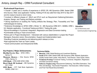 Professional Experience:
 Overall 5 years and 2 months of experience in SFDC CR, MS Dynamics CRM, Siebel CRM
One Source, Web/ Java application Testing. Holding H1-B visa valid from Sep 2014 to Sep 2017
and Am ready to travel on short notice.
 Involved in different phases of SDLC and STLC such as Requirement Gathering,Estimation,
Analysis, Design, and Testing and Delivery activities.
 Strong experience on building the Testing artifacts like Strategy, Plan, Traceability and Test
methodologies for testing.
 Extensive Knowledge on SFDC CRM v Winter 14 , MS Dynamics CRM 2011, SIEBEL CRM v
8.2, Marketo application, Functional Testing and SDLC, Testing life cycle.
Sound Knowledge in Functional, Integration, Regression and Data Conversion testing.
Comfortable working in Team environment.
Active part in Project Development – Interacted with various stakeholders in project like Project
Managers, Execution owner, Documentation, Support and Implementation team.
Handling Customer escalations and delivering patch release on time.
Had organized the Team as Team Leader,
 Good communication and Interpersonal Skills.
Key Projects / Major Achievements:
Bio-Rad Service Max - SFDC CRM v
Spring 15.
Thomson Reuters – One Source SFDC
CRM v Spring 13.
CITI Bank – CPB CARE SFDC CRM.
Royal Bank Of Scotland – MS Dynamics
2011 CRM
CITI Bank – CITI Yield Book Application,
SIEBEL CRM V 8.1
Technical Skills:
 Domain: CRM, Retail Banking and Investment Banking
 Tools:SFDC CRM, Siebel CRM, MS Dynamics CRM, Marketo Application,
Quality Center,Data Loader, Work Bench, Test Director, Clear Quest, iSolve.
 Technical Testing: Functional Testing, Functional, Integration, Regression
and Data Conversion testing
 Software Engineering: Requirement Gathering, Test Effort Estimation, Test
Plan and Strategy, Test Scripts Preparation, Test Execution, Defect tracking
and Final Test Result Documentation.
Your
Photo
Education:
B.E in Electronics and
Communication Engineering.
Antony Joseph Raj – CRM Functional Consultant
 
