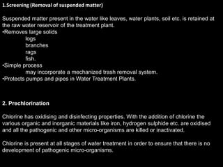 1.Screening (Removal of suspended matter)
Suspended matter present in the water like leaves, water plants, soil etc. is retained at
the raw water reservoir of the treatment plant.
•Removes large solids
logs
branches
rags
fish.
•Simple process
may incorporate a mechanized trash removal system.
•Protects pumps and pipes in Water Treatment Plants.
2. Prechlorination
Chlorine has oxidising and disinfecting properties. With the addition of chlorine the
various organic and inorganic materials like iron, hydrogen sulphide etc. are oxidised
and all the pathogenic and other micro-organisms are killed or inactivated.
Chlorine is present at all stages of water treatment in order to ensure that there is no
development of pathogenic micro-organisms.
 