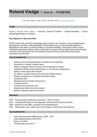 Curriculum Vitae Roland Viedge Page 1 of 3
Roland Viedge – SACE NO. – P12401025
P.O. Box 44546, Linden, 2104 ● 082 880 4202 ● viedge@gmail.com
Profile
Student focused team player • Technical Solutions Enabler • People-Orientated • Social-
Media/Digital-Platform Facilitator
Key Objective in Business Role
PGCE student with a thirst for knowledge seeks a positon as a Teacher in Economics/Business
Management and EMS. Holding Bachelor of Arts Degree and my Post Graduate Diploma in
Management has lead to a solid foundation in content knowledge. Technically inclined, enjoys
leading through taking initiative within a solid team framework. Passionately enjoys being actively
involved in the teaching process and designing lessons that bring about learning through
discussion and exercises.
Core Competencies
• Ability to communicate effectively to classes and small groups
• Innovation in a design of lesson plans
• Ability to integrate Internet sources into the teaching curriculum
• Leadership abilities (class representative on my last two qualifications)
• Ability to build rapport with students
• An ability to organise large events and also smaller projects
• Strategic perspective on problems and opportunities
• Leadership skills
• Managing teams and their performance
• Conflict resolution
• Innovative and enquiring mind
• Interpersonal skills and communication
• Ability to organise projects and events
Education
2016 Post Graduate Certificate in Education – Wits (Current)
2010 Postgraduate Diploma in Management, Wits Business School (Full time)
2008 Bachelor of Arts (BA), University of the Witwatersrand
2001 Matriculation, De La Salle Holy Cross College, Victory Park Johannesburg
Accomplishments
• Class Representative PDM part-time, 2009 - 2010
• Class Representative PGCE 2016
• Dean’s List 2009
• Top Recruiter award 2013
 
