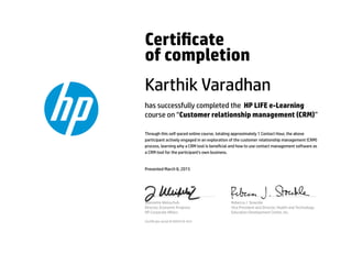 Certicate
of completion
Karthik Varadhan
has successfully completed the HP LIFE e-Learning
course on “Customer relationship management (CRM)”
Through this self-paced online course, totaling approximately 1 Contact Hour, the above
participant actively engaged in an exploration of the customer relationship management (CRM)
process, learning why a CRM tool is benecial and how to use contact management software as
a CRM tool for the participant's own business.
Presented March 8, 2015
Jeannette Weisschuh
Director, Economic Progress
HP Corporate Aﬀairs
Rebecca J. Stoeckle
Vice President and Director, Health and Technology
Education Development Center, Inc.
Certicate serial #1695419-423
 