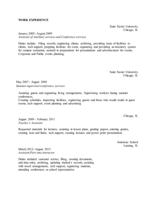 WORK EXPERIENCE
Saint Xavier University
Chicago, IL
January 2005- August 2009
Assistant of Auxiliary services and Conference services
Duties include: Filing records, registering clients, archiving, providing tours of facilities to
clients, tech support, prepping facilities for event, organizing and providing an inventory system
for campus restaurant, assisted in preparations for presentations and advertisement for events,
Corporate and Public events planning,
Saint Xavier University
Chicago, IL
May 2007 - August 2009
Summer supervisor/conference services
Assisting guests and organizing living arrangements, Supervising workers during summer
conferences,
Creating schedules, inspecting facilities, registering guests and those who would reside in guest
rooms, tech support, event planning and advertising
Chicago, IL
August 2009 – February 2011
Teacher’s Assistant
Requested materials for lectures, assisting in lesson plans, grading papers, entering grades,
creating tests and finals, tech support, creating lectures and power point presentations
American School
Lansing, IL
March 2012- August 2013
Assistant/Part time instructor
Duties included customer service, filing, creating documents,
and data entry, archiving, updating student’s records, assisting
with travel arrangements, tech support, registering students,
attending conferences as school representative
 