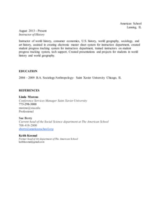 American School
Lansing, IL
August 2013 - Present
Instructor of History
Instructor of world history, consumer economics, U.S. history, world geography, sociology, and
art history, assisted in creating electronic master sheet system for instruction department, created
student progress tracking system for instruction department, trained instructors on student
progress tracking system, tech support, Created presentations and projects for students in world
history and world geography.
EDUCATION
2004 – 2009 B.A. Sociology/Anthropology- Saint Xavier University Chicago, IL
REFERENCES
Linda Moreno
Conference Services Manager Saint Xavier University
773-298-3000
moreno@sxu.edu
Professional
Sue Berry
Current head of the Social Science department at The American School
708-418-2800
sberry@americanschool.org
Keith Kosmal
Former head of Art department of The American School
keithkosmal@gmail.com
 