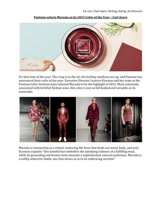 Ed. Carl. Clark-Ayers: Writing, Styling, Art Direction
Pantone selects Marsala as its 2015 Color of the Year – Carl Ayers
It’s that time of the year. The crisp is in the air, the holiday windows are up, and Pantone has
announced their color of the year. Executive Director Leatrice Eiseman and her team at the
Pantone Color Institute have selected Marsala to be the highlight of 2015. Most commonly
associated with fortified Sicilian wine, this color is just as full bodied and versatile as its
namesake.
Marsala is interpreted as a robust, nurturing life force that feeds our mind, body, and soul.
Eiseman explains “this tasteful hue embodies the satisfying richness of a fulfilling meal,
while its grounding red-brown roots emanate a sophisticated, natural earthiness. Marsala is
a subtly seductive shade, one that draws us in to its embracing warmth.”
 