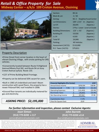 Retail & Office Property for Sale
Midway Center – a/k/a 109 Croton Avenue, Ossining
ADMIRAL
REAL ESTATE SERVICES CORP.
The information contained herein has either been given to us by the owner of the property or obtained from sources that we deem
reliable. We have no reason to doubt its accuracy but we do not guarantee it. All zoning, buildable footages and uses must be
independently verified. Vacancy factors used herein are an arbitrary percentage used only as an example. It does not necessarily
relate to actual vacancy, if any. The value of this investment is dependent upon these estimates and assumptions made above, as
well as the investment income, the tax bracket, and other factors which your tax advisor and/or legal counsel should evaluate.
THE PROSPECTIVE BUYER SHOULD CAREFULLY VERIFY EACH ITEM OF INCOME, AND ALL OTHER INFORMATION HEREIN.
John Barrett
(914) 779-8200 x114
jbarrett@admiralrealestate.com
Admiral Real Estate Services Corp. 62 Pondfield Road Bronxville, NY 10708 admiralrealestate.com
Section: 89.16
Block & Lot: 2 / 30
Zoning: NC-2 - Neighborhood Center
Lot Dimensions: 100’ x 215’ Irr. (Approx.)
Lot SF: 28,695 (Approx.)
Stories: 2 Plus Lower Level at Grade
Building Dimensions: 123’ x 81’ (Approx.)
Building SF: 19,926 (Approx.)
LL SF: 4,920 (Approx.)
Total SF: 24,846 (Approx.)
Parking : 49 Vehicles
Assessment (14/15): $110,000
R.E. Taxes (14/15): $79,811
Property Description
•Prime Street front corner location in the heart of
vibrant Ossining Village, with onsite parking for (49)
vehicles.
•Conveniently located between Route 9 (Highland
Avenue/Albany Post Rd) and Route 9A on busy
Croton Avenue (a/k/a) Route 133.
•123’ of Prime Building Retail Frontage.
•Property can be delivered 50% vacant for users.
•Built in 1965 of cinderblock and steel I-Beam
construction with wood floors, the property has a
newer Poloroof RAC roof installed in 2008.
•Ground floor tenants are individually metered for
gas and electricity.
ASKING PRICE: $2,195,000
For further information and inspection, please contact Exclusive Agents:
Joan Simon
(914) 779-8200 x 117
jsimon@admiralrealestate.com
Financial Highlights (Pro Forma): $/SF
Annual Gross Income $376,554 $18.90
Vacancy Loss @ 7.5% (28,242)$ ($1.42)
Operating Expenses (111,453)$ ($5.59)
Real Estate Taxes (79,447)$ ($3.99)
Net Operating Income 157,412$ $7.90
Capitalization Rate: 7.17%
Price Per Square Foot: $110
 