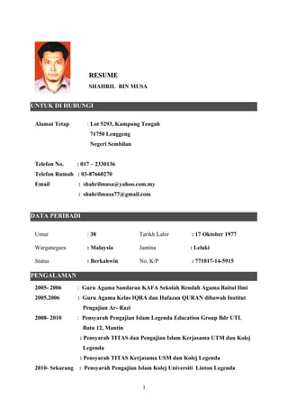 Alamat Tetap : Lot 5293, Kampung Tengah
71750 Lenggeng
Negeri Sembilan
Telefon No. : 017 – 2330136
Telefon Rumah : 03-87660270
Email : shahrilmusa@yahoo.com.my
: shahrilmusa77@gmail.com
Umur : 38 Tarikh Lahir : 17 Oktober 1977
Warganegara : Malaysia Jantina : Lelaki
Status : Berkahwin No. K/P : 771017-14-5915
2005- 2006 : Guru Agama Sandaran KAFA Sekolah Rendah Agama Baitul Ilmi
2005.2006 : Guru Agama Kelas IQRA dan Hafazan QURAN dibawah Institut
Pengajian Ar- Razi
2008- 2010 : Pensyarah Pengajian Islam Legenda Education Group Bdr UTL
Batu 12, Mantin
: Pensyarah TITAS dan Pengajian Islam Kerjasama UTM dan Kolej
Legenda
: Pensyarah TITAS Kerjasama USM dan Kolej Legenda
2010- Sekarang : Pensyarah Pengajian Islam Kolej Universiti Linton Legenda
1
RESUMERESUME
SHAHRIL BIN MUSA
UNTUK DI HUBUNGI
DATA PERIBADI
PENGALAMAN
 