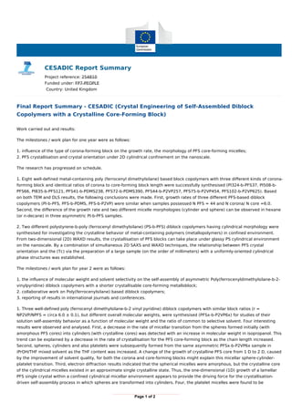 CESADIC Report Summary
Project reference: 254810
Funded under: FP7-PEOPLE
Country: United Kingdom
Final Report Summary - CESADIC (Crystal Engineering of Self-Assembled Diblock
Copolymers with a Crystalline Core-Forming Block)
Work carried out and results:
The milestones / work plan for one year were as follows:
1. influence of the type of corona-forming block on the growth rate, the morphology of PFS core-forming micelles;
2. PFS crystallisation and crystal orientation under 2D cylindrical confinement on the nanoscale.
The research has progressed on schedule.
1. Eight well-defined metal-containing poly (ferrocenyl dimethylsilane) based block copolymers with three different kinds of corona-
forming block and identical ratios of corona to core-forming block length were successfully synthesised (PI324-b-PFS37, PI508-b-
PFS66, PI835-b-PFS121, PFS41-b-PDMS238, PFS72-b-PDMS390, PFS44-b-P2VP257, PFS75-b-P2VP454, PFS102-b-P2VP625). Based
on both TEM and DLS results, the following conclusions were made. First, growth rates of three different PFS-based diblock
copolymers (PI-b-PFS, PFS-b-PDMS, PFS-b-P2VP) were similar when samples possessed N PFS = 44 and N corona/ N core =6.0.
Second, the difference of the growth rate and two different micelle morphologies (cylinder and sphere) can be observed in hexane
(or n-decane) in three asymmetric PI-b-PFS samples.
2. Two different polystyrene-b-poly (ferrocenyl dimethylsilane) (PS-b-PFS) diblock copolymers having cylindrical morphology were
synthesised for investigating the crystalline behavior of metal-containing polymers (metallopolymers) in confined environment.
From two-dimensional (2D) WAXD results, the crystallisation of PFS blocks can take place under glassy PS cylindrical environment
on the nanoscale. By a combination of simultaneous 2D SAXS and WAXD techniques, the relationship between PFS crystal
orientation and the (Tc) via the preparation of a large sample (on the order of millimeters) with a uniformly-oriented cylindrical
phase structures was established.
The milestones / work plan for year 2 were as follows:
1. the influence of molecular weight and solvent selectivity on the self-assembly of asymmetric Poly(ferrocenyldimethylsilane-b-2-
vinylpyridine) diblock copolymers with a shorter crystallisable core-forming metalloblock;
2. collaborative work on Poly(ferrocenylsilane) based diblock copolymers;
3. reporting of results in international journals and conferences.
1. Three well-defined poly (ferrocenyl dimethylsilane-b-2 vinyl pyridine) diblock copolymers with similar block ratios (r =
NP2VP/NPFS = circa 6.0 ± 0.1), but different overall molecular weights, were synthesised (PFSx-b-P2VP6x) for studies of their
solution self-assembly behavior as a function of molecular weight and the ratio of common to selective solvent. Four interesting
results were observed and analysed. First, a decrease in the rate of micellar transition from the spheres formed initially (with
amorphous PFS cores) into cylinders (with crystalline cores) was detected with an increase in molecular weight in isopropanol. This
trend can be explained by a decrease in the rate of crystallisation for the PFS core-forming block as the chain length increased.
Second, spheres, cylinders and also platelets were subsequently formed from the same asymmetric PFSx-b-P2VP6x sample in
iPrOH/THF mixed solvent as the THF content was increased. A change of the growth of crystalline PFS core from 1 D to 2 D, caused
by the improvement of solvent quality, for both the corona and core-forming blocks might explain this micellar sphere-cylinder-
platelet transition. Third, electron diffraction results indicated that the spherical micelles were amorphous, but the crystalline core
of the cylindrical micelles existed in an approximate single crystalline state. Thus, the one-dimensional (1D) growth of a lamellar
PFS single crystal within a confined cylindrical micellar environment appears to provide the driving force for the crystallisation-
driven self-assembly process in which spheres are transformed into cylinders. Four, the platelet micelles were found to be
Page 1 of 2
 