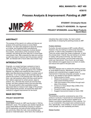 MSU, MANKATO – MET 489
4/30/15
Process Analysis & Improvement: Painting at JMP
STUDENT: Christopher Boote
FACULTY ADVISORS: Dr. Agarwal
PROJECT SPONSORS: Jones Metal Products
David Olson
ABSTRACT
The purpose of this report is to outline and discuss our
analysis of the painting process at Jones Metal
Products. Our team was assigned to study the process
as a whole, and implement lean manufacturing
principles. Our method of execution involved several
time studies, observations of the processes as they
unfolded, and placing all of the data into a current state
value stream map. After analyzing the data and coming
up with new ways to improve upon the process used by
JMP, we followed with a future state value stream map.
INTRODUCTION
Originally, our project had been centered on how to
apply the usage of PLM software to simulate factory
operations. However, with the guidance of Dr. Kuldeep
Agarwal, we drifted more towards the idea of how to
apply Lean Manufacturing principles in a certain area of
the factory. In our new project, we would take days to
observe the workers in the painting area. We’d talk with
them, ask vital questions about how they would work in
their stations (approach to certain pieces, steps to
perform, etc.), the tools they would use and how they
worked, and other questions about how and what they
did. We would perform other quantitative studies
(discussed later) to measure each stage of the process.
After analyzing the process, we would then apply lean
methods to suggest improvement for the future.
MAIN SECTION
PROJECT DESCRIPTION
Background
Jones Metal Products (or JMP) was founded in 1942 by
Mildred M. Jones. The company was started originally as
Jones Sheet Metal and Roofing Company to support
KATO engineering, and also provide roofing services to
the community. Down the road, more emphasis was
placed on metal fabrication, which led to the multitude of
industries they cater to today. Our team worked
specifically on analyzing the painting process at JMP.
Problem Definition
Currently, the paint process at JMP is pretty efficient.
However, they are looking to continuously improve the
process, in order to stay competitive in the industry.
There are certain areas that create a bottleneck, or slow
the process down. Overall, they are looking to cut down
on waste, both product and time. Our team was to
explore the paint process, and find these areas that
could use improvement. Once found, we could apply
lean methods and suggest ways to cut down on waste,
and reduce time spent in the paint area.
Objectives
The main objective was to analyze the painting process
at Jones Metal Products. Afterwards, we would use that
analysis and understanding to suggest areas of
improvement in that area using lean principles. In order
to do so, we needed to have specific objectives:
• Define product of study
• Observe the process in entirety, exploring all
steps toward finished product
• Take time studies of the product through each
step of the process
• Construct a Value Stream Map (VSM) of the
painting process
• Construct a future Value Stream Map
• Suggest improvement based on future VSM
Constraints
The production would be constrained by size of the
product or products. It would also be constrained by the
type of paint used, how the product needed to be
treated, according to specifications of the customer. For
us, our constraints in the project were centered around
time. Specifically, it was whether or not we could talk to
certain people, our own availability and theirs.
Design Function
 