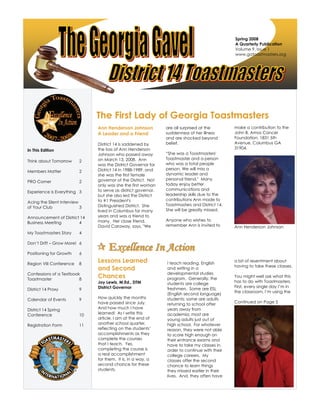 Spring 2008
A Quarterly Publication
Volume 9, Issue 1
www.gatoastmasters.org
The First Lady of Georgia Toastmasters
EEExxxccceeelllllleeennnccceee IIInnn AAAccctttiiiooonnn
Ann Henderson Johnson
A Leader and a Friend
District 14 is saddened by
the loss of Ann Henderson
Johnson who passed away
on March 13, 2008. Ann
was the District Governor for
District 14 in 1988-1989, and
she was the first female
governor of the District. Not
only was she the first woman
to serve as district governor,
but she also led the District
to #1 President's
Distinguished District. She
lived in Columbus for many
years and was a friend to
many. Her close friend,
David Caraway, says, "We
are all surprised at the
suddenness of her illness
and are shocked beyond
belief.
“She was a Toastmasters'
Toastmaster and a person
who was a total people
person. We will miss a
dynamic leader and
personal friend." Many
today enjoy better
communications and
leadership skills due to the
contributions Ann made to
Toastmasters and District 14.
She will be greatly missed.
Anyone who wishes to
remember Ann is invited to
make a contribution to the
John B. Amos Cancer
Foundation, 1831 5th
Avenue, Columbus GA
31904.
Ann Henderson Johnson
Lessons Learned
and Second
Chances
Joy Lewis, M.Ed., DTM
District Governor
How quickly the months
have passed since July.
And how much I have
learned! As I write this
article, I am at the end of
another school quarter,
reflecting on the students’
accomplishments as they
complete the courses
that I teach. Yes,
completing the course is
a real accomplishment
for them. It is, in a way, a
second chance for these
students.
I teach reading, English
and writing in a
developmental studies
program. Generally, the
students are college
freshmen. Some are ESL
(English second language)
students; some are adults
returning to school after
years away from
academia; most are
young adults just out of
high school. For whatever
reason, they were not able
to score high enough on
their entrance exams and
have to take my classes in
order to continue with their
college careers. My
classes offer the second
chance to learn things
they missed earlier in their
lives. And, they often have
a bit of resentment about
having to take these classes.
You might well ask what this
has to do with Toastmasters.
First, every single day I’m in
the classroom, I’m using the
Continued on Page 5
In This Edition
Think about Tomorrow 2
Members Matter 2
PRO Corner 2
Experience is Everything 3
Acing the Silent Interview
of Your Club 3
Announcement of District 14
Business Meeting 4
My Toastmasters Story 4
Don’t Drift – Grow More! 6
Positioning for Growth 6
Region VIII Conference 8
Confessions of a Textbook
Toastmaster 8
District 14 Proxy 9
Calendar of Events 9
District 14 Spring
Conference 10
Registration Form 11
 