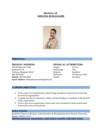 PROFILE OF
SHELIDA BURANASIRI
PERSONAL:
PRESENT ADDRESS PHYSICAL ATTRIBUTERS
108/87 Rain tree Villa Height 1.67 m.
Sukhumvit 53 Nationality Thai
Wattana, Bangkok 10110 Religion Buddhist
Tel. 662-6544 Birth-date 18 February 1963
Mobile: 093-265-9654 Health Excellent
Email Address: shelidaburanasiri@gmail.com
CAREER OBJECTIVE:
• To be a part of an organization which brings prospects of growth and creativity
for self and organization
• To apply the best of experience, ability and knowledge to contribute to the growth
of the organization
• To be a part of an organization which cares and committed to help sustain local
community and environmental
EDUCATION:
Bachelors Degree in Business Administration & Management from Husson University,
Bangor, Maine, U.S.A.
PROFESSIONAL TRAINING AND EDUCATION CERTIFICATES:
 