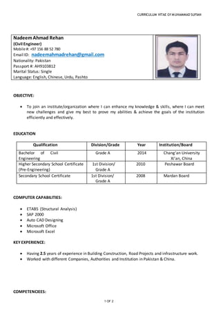 CURRICULUM VITAE Of MUHAMMAD SUFIAN
1 OF 2
NadeemAhmad Rehan
(Civil Engineer)
Mobile #: +97 156 88 52 780
Email ID: nadeemahmadrehan@gmail.com
Nationality: Pakistan
Passport #: AH9103812
Marital Status: Single
Language: English, Chinese, Urdu, Pashto
OBJECTIVE:
 To join an institute/organization where I can enhance my knowledge & skills, where I can meet
new challenges and give my best to prove my abilities & achieve the goals of the institution
efficiently and effectively.
EDUCATION
Qualification Division/Grade Year Institution/Board
Bachelor of Civil
Engineering
Grade A 2014 Chang’an University
Xi’an, China
Higher Secondary School Certificate
(Pre-Engineering)
1st Division/
Grade A
2010 Peshawar Board
Secondary School Certificate 1st Division/
Grade A
2008 Mardan Board
COMPUTER CAPABILITIES:
 ETABS (Structural Analysis)
 SAP 2000
 Auto CAD Designing
 Microsoft Office
 Microsoft Excel
KEY EXPERIENCE:
 Having 2.5 years of experience in Building Construction, Road Projects and infrastructure work.
 Worked with different Companies, Authorities and Institution in Pakistan & China.
COMPETENCIEES:
 