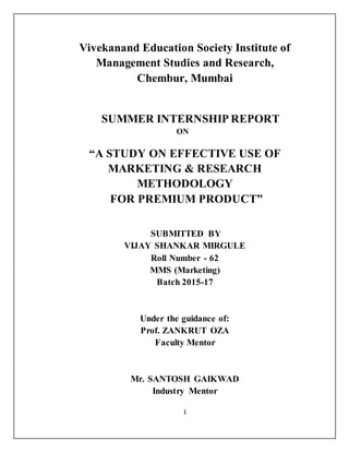 1
Vivekanand Education Society Institute of
Management Studies and Research,
Chembur, Mumbai
SUMMER INTERNSHIP REPORT
ON
“A STUDY ON EFFECTIVE USE OF
MARKETING & RESEARCH
METHODOLOGY
FOR PREMIUM PRODUCT”
SUBMITTED BY
VIJAY SHANKAR MIRGULE
Roll Number - 62
MMS (Marketing)
Batch 2015-17
Under the guidance of:
Prof. ZANKRUT OZA
Faculty Mentor
Mr. SANTOSH GAIKWAD
Industry Mentor
 