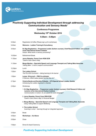 Po
‘Positively Supporting Individual Development through addressing
Communication and Sensory Needs’
Conference Programme
Wednesday 19th October 2016
9.30am – 5.00pm
9.30am Registration & Coffee (Please sign up for workshops)
9.40am Welcome – Loddon Training & Consultancy
9.50am Dr Olga Bogdashina – Programme Leader (Autism courses), Chief Research Fellow and Lecturer
at the International Autism Institute
Autism: What works in sensory processing?
10.50am Refreshment Break
11.05am Jenny Steeples, Parent Carer RGN SCM
“Claire’s Care Claire’s Way
11.35am Margo Mackay – Specialist Speech and Language Therapist and Talking Mats Associate
Talking Mats – a tool to support communication
12.35pm Lunch
1.20pm The Loddon School
The PLLUSS Curriculum – taking learning to the learner
1.50pm Larysa Khmurych – PBS Co-ordinator
C-Sensory: What makes people feel like they do?
2.15pm Victoria Banda and Dorothy Chilestie – UTH Special School Lusaka, Zambia
Introducing the Loddon Approach in Zambia
2.45pm Workshops
1- Dr Olga Bogdashina – Programme Leader (Autism courses), Chief Research Fellow and
Lecturer at the International Autism Institute
Communication in Autism: Do we speak the same language?
2- Jenny Steeples, Parent Carer RGN SCM
“Claire’s Care Claire’s Way’ A Personal Budget
3- Margo Mackay – Specialist Speech and Language Therapist and Talking Mats Associate
Using Talking Mats to support Wellbeing
4- The Loddon School
‘Learning in a box’ - learning through an integrated approach
3.45pm Break
4.00pm Workshops – As Above
5.00pm Close
7.00pm Dinner & Award Ceremony
Positively Supporting Individual Development
 