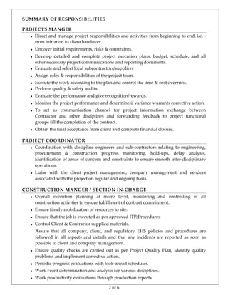 2 of 6
SUMMARY OF RESPONSIBILITIES 
PROJECTS MANGER 
   Direct and manage project responsibilities and activities from beginning to end, i.e. ‐ 
from initiation to client handover. 
 Uncover initial requirements, risks & constraints. 
 Develop  detailed  and  complete  project  execution  plans,  budget,  schedule,  and  all 
other necessary project communications and reporting documents. 
 Evaluate and select local subcontractors/suppliers 
 Assign roles & responsibilities of the project team. 
 Execute the work according to the plan and control the time & cost overruns. 
 Perform quality & safety audits.  
 Evaluate the performance and give recognition/rewards.  
 Monitor the project performance and determine if variance warrants corrective action. 
 To  act  as  communication  channel  for  project  information  exchange  between 
Contractor  and  other  disciplines  and  forwarding  feedback  to  project  functional 
groups till the completion of the contract. 
 Obtain the final acceptance from client and complete financial closure. 
PROJECT COORDINATOR 
   Coordination  with  discipline  engineers  and  sub‐contractors  relating  to  engineering, 
procurement  &  construction  progress  monitoring,  hold‐ups,  delay  analysis, 
identification of areas of concern and constraints to ensure smooth inter‐disciplinary 
operations. 
 Liaise  with  the  client  project  management,  company  management  and  vendors 
associated with the project on regular and ongoing basis. 
CONSTRUCTION MANGER / SECTION IN‐CHARGE  
   Overall  execution  planning  at  micro  level,  monitoring  and  controlling  of  all 
construction activities to ensure fulfillment of contract commitment. 
 Ensure timely mobilization of resources to site. 
 Ensure that the job is executed as per approved ITP/Procedures  
 Control Client & Contractor supplied materials.  
Assure  that  all  company,  client,  and  regulatory  EHS  policies  and  procedures  are 
followed  in  all  aspects  and  details  and  that  any  incidents  are  reported  as  soon  as 
possible to client and company management. 
 Ensure  quality  checks  are  carried  out  as  per  Project  Quality  Plan,  identify  quality 
problems and implement corrective action. 
 Periodic progress evaluations with look‐ahead schedules. 
 Work Front determination and analysis for various disciplines. 
 Work productivity evaluations through production reports. 
 