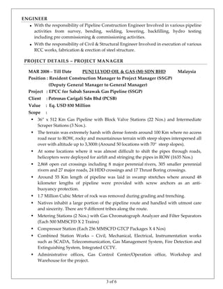3 of 6
ENGINEER 
   With the responsibility of Pipeline Construction Engineer Involved in various pipeline 
activities  from  survey,  bending,  welding,  lowering,  backfilling,  hydro  testing 
including pre commissioning & commissioning activities.
 With the responsibility of Civil & Structural Engineer Involved in execution of various 
RCC works, fabrication & erection of steel structure. 
PROJECT DETAILS – PROJECT MANAGER 
 
MAR 2008 – Till Date          PUNJ LLYOD OIL & GAS (M) SDN BHD           Malaysia 
Position : Resident Construction Manager to Project Manager (SSGP)  
                 (Deputy General Manager to General Manager) 
Project   : EPCC for Sabah Sarawak Gas Pipeline (SSGP) 
Client     : Petronas Carigali Sdn Bhd (PCSB) 
Value     :  Eq. USD 830 Million 
Scope     :  
 36”  x  512  Km  Gas  Pipeline  with  Block  Valve  Stations  (22  Nos.)  and  Intermediate 
Scraper Stations (3 Nos.).  
 The terrain was extremely harsh with dense forests around 100 Km where no access 
road near to ROW, rocky and mountainous terrain with steep slopes interspersed all 
over with altitude up to 3,300ft (Around 50 locations with 70  steep slopes). 
 At  some  locations  where  it  was  almost  difficult  to  shift  the  pipes  through  roads, 
helicopters were deployed for airlift and stringing the pipes in ROW (1635 Nos.) 
 2,868  open  cut  crossings  including  8  major perennial rivers,  305  smaller  perennial 
rivers and 27 major roads, 24 HDD crossings and 17 Thrust Boring crossings. 
 Around  55  Km  length  of  pipeline  was  laid  in  swamp  stretches  where  around  48 
kilometer  lengths  of  pipeline  were  provided  with  screw  anchors  as  an  anti‐
buoyancy protection.  
 1.7 Million Cubic Meter of rock was removed during grading and trenching. 
 Natives inhabit a large portion of the pipeline route and handled with utmost care 
and sincerity. There are 9 different tribes along the route. 
 Metering Stations (2 Nos.) with Gas Chromatograph Analyzer and Filter Separators 
(Each 500 MMSCFD X 2 Trains) 
 Compressor Station (Each 256 MMSCFD GTCP Packages X 4 Nos) 
 Combined  Station  Works  –  Civil,  Mechanical,  Electrical,  Instrumentation  works 
such as SCADA, Telecommunication, Gas Management System, Fire Detection and 
Extinguishing System, Integrated CCTV. 
 Administrative  offices,  Gas  Control  Center/Operation  office,  Workshop  and 
Warehouse for the project. 
 
 