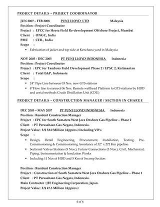 4 of 6
PROJECT DETAILS – PROJECT COORDINATOR 
 
 
 
 
 
 
 
 
 
 
 
 
 
 
 
 
JUN 2007 – FEB 2008              PUNJ LLOYD  LTD                           Malaysia  
Position : Project Coordinator  
Project   :  EPCC for Heera Field Re‐development Offshore Project, Mumbai 
Client    :  ONGC, India 
PMC      :  CEIL, India 
Scope      : 
 Fabrication of jacket and top side at Kenchana yard in Malaysia 
 
NOV 2005 ‐ DEC 2005           PT PUNJ LLOYD INDONESIA       Indonesia   
Position : Project Coordinator 
Project   : EPC for Tambora Field Development Phase 2 / EPSC 2, Kalimantan 
Client    :  Total E&P, Indonesia 
Scope      : 
 24” Pipe Line between 03 Nos. new GTS stations 
 8”Flow line to connect 06 Nos. Remote wellhead Platform to GTS stations by HDD 
and aerial methods Crude Distillation Unit (CDU)  
PROJECT DETAILS – CONSTRUCTION MANAGER / SECTION IN CHARGE 
 
 
 
 
 
 
 
 
 
 
 
 
 
 
 
 
 
DEC 2005 – MAY 2007         PT PUNJ LLOYD INDONESIA       Indonesia  
Position : Resident Construction Manager 
Project   : EPC for South Sumatera West Java Onshore Gas Pipeline – Phase 2 
Client    : PT Perusahaan Gas Negara, Indonesia. 
Project Value : U$ 52.0 Million (Approx.) Including VO’s 
Scope      : 
 Design,  Detail  Engineering,  Procurement,  Installation,  Testing,  Pre‐
Commissioning & Commissioning Assistance of 32” x 272 Km pipeline. 
 Sectional Valves Stations (9 Nos.), Future Connections (5 Nos.), Civil, Mechanical, 
Piping, Instrumentation & Insulation Works  
 Including 11 Nos of HDD and 5 Km of Swamp Section  
 
Position : Resident Construction Manager 
Project  : Construction of South Sumatera West Java Onshore Gas Pipeline – Phase 1 
Client    : PT Perusahaan Gas Negara, Indonesia. 
Main Contractor : JFE Engineering Corporation, Japan. 
Project Value : U$ 47.3 Million (Approx.) 
 
 
