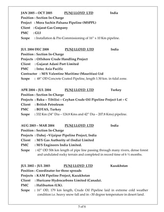 5 of 6
JAN 2005 – OCT 2005               PUNJ LLOYD  LTD                     India 
Position : Section In‐Charge 
Project   : Mora Sachin Palsana Pipeline (MSPPL)
Client    : Gujarat Gas Company 
PMC      : GLI 
Scope      : Installation & Pre‐Commissioning of 16” x 10 Km pipeline. 
 
JUL 2004 DEC 2008                    PUNJ LLOYD  LTD                     India 
Position : Section In‐Charge  
Projects  : Offshore Crude Handling Project 
Client     : Gujarat Adani Port Limited 
PMC       : Intec Asia Pacific 
Contractor   : M/S Valentine Maritime (Mauritius) Ltd 
Scope      :  48” OD Concrete Coated Pipeline, length 1.50 km. in tidal zone. 
 
APR 2004 – JUL 2004                 PUNJ LLOYD  LTD                     Turkey 
Position : Section In‐Charge 
Projects  : Baku – Tibilisi – Ceyhan Crude Oil Pipeline Project Lot – C 
Client     : British Petroleum 
PMC       : BOTAS, Turkey 
Scope      : 332 Km (34” Dia – 124.8 Kms and 42” Dia – 207.8 Kms) pipeline. 
 
AUG 2003 – MAR 2004             PUNJ LLOYD  LTD                     India 
Position : Section In‐Charge 
Projects  : Dahej –Vijaipur Pipeline Project, India 
Client     : M/S Gas Authority of (India) Limited 
PMC       : M/S Engineers India Limited.  
Scope      : 42” OD 506 km length of pipe line passing through many rivers, dense forest 
and undulated rocky terrain and completed in record time of 6 ½ months. 
 
JUL 2002 – JUL 2003                 PUNJ LLOYD  LTD                      Kazakhstan 
Position : Coordinator for three spreads 
Projects  : KAM Pipeline Project, Kazakhstan 
Client     : Huricane Hydrocarbons Limited (Canada). 
PMC       : Haliburton (UK).  
Scope      :  16”  OD,  179  km  length,  Crude  Oil  Pipeline  laid  in  extreme  cold  weather 
condition i.e. heavy snow fall and in –30 degree temperature in desert land. 
 