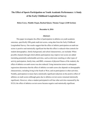 The Effect of Sports Participation on Youth Academic Performance: A Study
of the Early Childhood Longitudinal Survey
Helen Carey, Maddie Organ, Rachael Quast, Thomas Yaeger (2:00 Section)
December 6, 2016
Abstract:
This paper investigates the effect of participation in athletics on youth academic
outcomes, specifically fifth grade math test scores, using data from the Early Childhood
Longitudinal Survey. Our results suggest that the effect of athletic participation on math test
scores is positive and statistically significant but that this effect is reduced when controls for
student demographics, family background, and school characteristics, are included. When
possible channels through which athletic participation may improve test scores are added
(including potentially-substitutable activities, such as television watching or other types of
activity participation, family time, and BMI, a measure of physical fitness of the student), the
effect of athletics on math scores was also reduced. Using interaction terms in subsequent
regressions determines that the effect of athletics on math scores also depends on demographic
characteristics, including living in the South or West, and on participation in other activities.
Notably, participation in music had a statistically significant reduction on the positive effect of
athletics on math scores (although gains due to athletics on test scores remained statistically
significant). However, when a student participated in all four other activities measured by the
ECLS, the effect of athletics on test scores became negative and statistically significant.
 