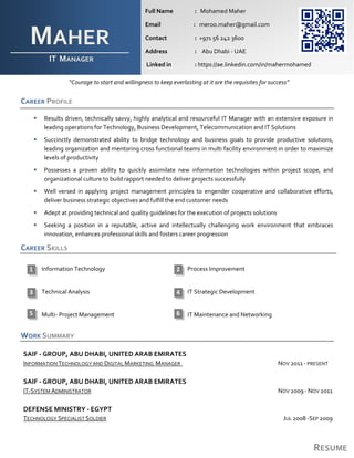 RESUME
“Courage to start and willingness to keep everlasting at it are the requisites for success”
CAREER PROFILE
 Results driven, technically savvy, highly analytical and resourceful IT Manager with an extensive exposure in
leading operations for Technology, Business Development, Telecommunication and IT Solutions
 Succinctly demonstrated ability to bridge technology and business goals to provide productive solutions,
leading organization and mentoring cross functional teams in multi facility environment in order to maximize
levels of productivity
 Possesses a proven ability to quickly assimilate new information technologies within project scope, and
organizational culture to build rapport needed to deliver projects successfully
 Well versed in applying project management principles to engender cooperative and collaborative efforts,
deliver business strategic objectives and fulfill the end customer needs
 Adept at providing technical and quality guidelines for the execution of projects solutions
 Seeking a position in a reputable, active and intellectually challenging work environment that embraces
innovation, enhances professional skills and fosters career progression
CAREER SKILLS
Information Technology Process Improvement
Technical Analysis IT Strategic Development
Multi- Project Management IT Maintenance and Networking
WORK SUMMARY
SAIF - GROUP, ABU DHABI, UNITED ARAB EMIRATES
INFORMATION TECHNOLOGY AND DIGITAL MARKETING MANAGER NOV 2011 - PRESENT
SAIF - GROUP, ABU DHABI, UNITED ARAB EMIRATES
IT-SYSTEM ADMINISTRATOR NOV 2009 - NOV 2011
DEFENSE MINISTRY - EGYPT
TECHNOLOGY SPECIALIST SOLDIER JUL 2008 -SEP 2009
MAHER
IT MANAGER
HTTP
Full Name : Mohamed Maher
Email : meroo.maher@gmail.com
Contact : +971 56 242 3600
Address : Abu Dhabi - UAE
Linked in : https://ae.linkedin.com/in/mahermohamed
21
43
5 6
 