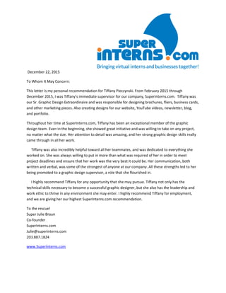 December 22, 2015
To Whom It May Concern:
This letter is my personal recommendation for Tiffany Pieczynski. From February 2015 through
December 2015, I was Tiffany’s immediate supervisor for our company, SuperInterns.com. Tiffany was
our Sr. Graphic Design Extraordinaire and was responsible for designing brochures, fliers, business cards,
and other marketing pieces. Also creating designs for our website, YouTube videos, newsletter, blog,
and portfolio.
Throughout her time at SuperInterns.com, Tiffany has been an exceptional member of the graphic
design team. Even in the beginning, she showed great initiative and was willing to take on any project,
no matter what the size. Her attention to detail was amazing, and her strong graphic design skills really
came through in all her work.
Tiffany was also incredibly helpful toward all her teammates, and was dedicated to everything she
worked on. She was always willing to put in more than what was required of her in order to meet
project deadlines and ensure that her work was the very best it could be. Her communication, both
written and verbal, was some of the strongest of anyone at our company. All these strengths led to her
being promoted to a graphic design supervisor, a role that she flourished in.
I highly recommend Tiffany for any opportunity that she may pursue. Tiffany not only has the
technical skills necessary to become a successful graphic designer, but she also has the leadership and
work ethic to thrive in any environment she may enter. I highly recommend Tiffany for employment,
and we are giving her our highest SuperInterns.com recommendation.
To the rescue!
Super Julie Braun
Co-founder
SuperInterns.com
Julie@superinterns.com
203.887.1824
www.SuperInterns.com
 