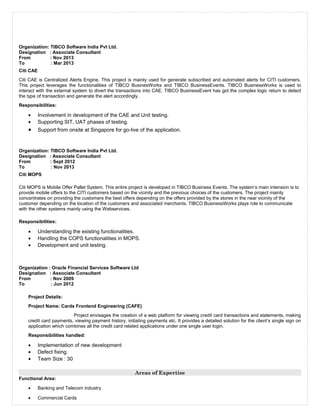 Organization: TIBCO Software India Pvt Ltd.
Designation : Associate Consultant
From : Nov 2013
To : Mar 2013
Citi CAE
Citi CAE is Centralized Alerts Engine. This project is mainly used for generate subscribed and automated alerts for CITI customers.
This project leverages the functionalities of TIBCO BusinesWorks and TIBCO BusinessEvents. TIBCO BusinessWorks is used to
interact with the external system to divert the transactions into CAE. TIBCO BusinessEvent has got the complex logic return to detect
the type of transaction and generate the alert accordingly.
Responsibilities:
• Involvement in development of the CAE and Unit testing.
• Supporting SIT, UAT phases of testing.
• Support from onsite at Singapore for go-live of the application.
Organization: TIBCO Software India Pvt Ltd.
Designation : Associate Consultant
From : Sept 2012
To : Nov 2013
Citi MOPS
Citi MOPS is Mobile Offer Pallet System. This entire project is developed in TIBCO Business Events. The system’s main intension is to
provide mobile offers to the CITI customers based on the vicinity and the previous choices of the customers. The project mainly
concentrates on providing the customers the best offers depending on the offers provided by the stores in the near vicinity of the
customer depending on the location of the customers and associated merchants. TIBCO BusinessWorks plays role to communicate
with the other systems mainly using the Webservices.
Responsibilities:
• Understanding the existing functionalities.
• Handling the COPS functionalities in MOPS.
• Development and unit testing.
Organization : Oracle Financial Services Software Ltd
Designation : Associate Consultant
From : Nov 2009
To : Jun 2012
Project Details:
Project Name: Cards Frontend Engineering (CAFE)
Project envisages the creation of a web platform for viewing credit card transactions and statements, making
credit card payments, viewing payment history, initiating payments etc. It provides a detailed solution for the client’s single sign on
application which combines all the credit card related applications under one single user login.
Responsibilities handled:
• Implementation of new development
• Defect fixing.
• Team Size : 30
Areas of Expertise
Functional Area:
• Banking and Telecom industry
• Commercial Cards
 