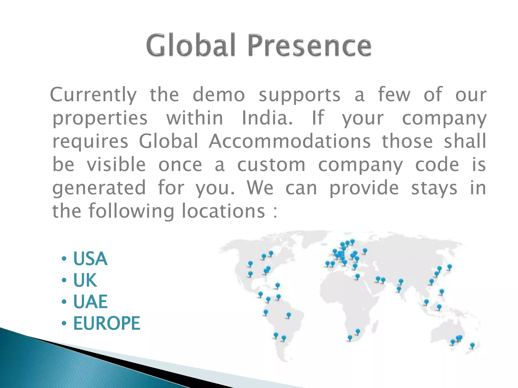 Currently the demo supports a few of our
properties within India. If your company
requires Global Accommodations those shall
be visible once a custom company code is
generated for you. We can provide stays in
the following locations :
• USA
• UK
• UAE
• EUROPE
 