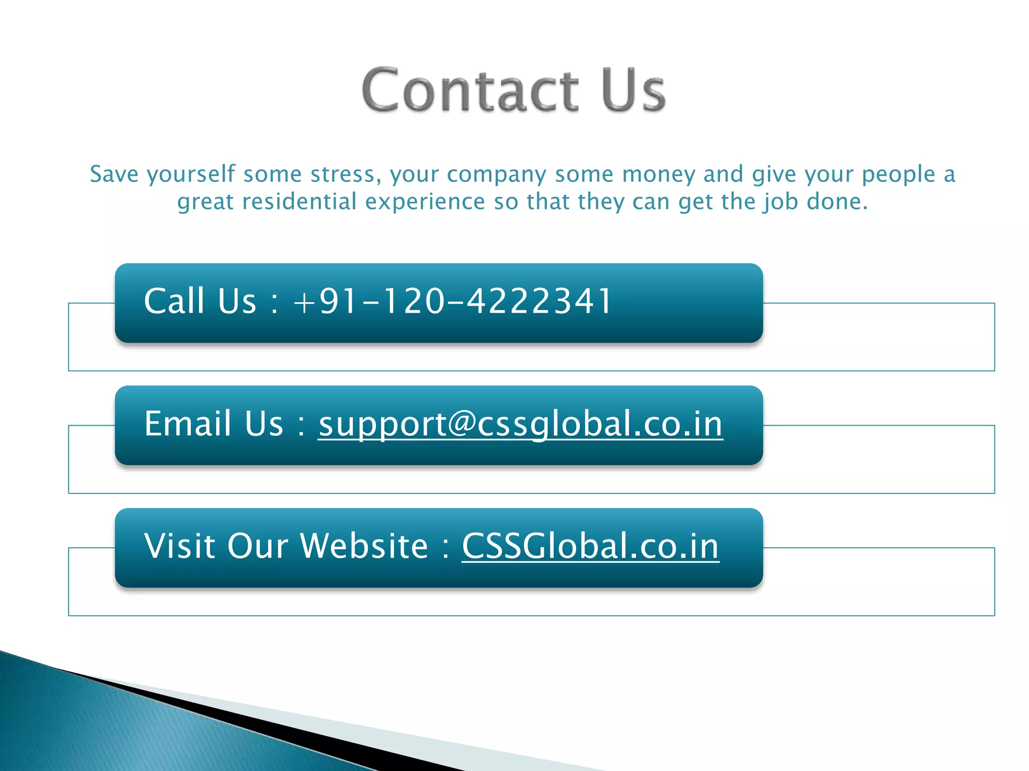 Call Us : +91-120-4222341
Email Us : support@cssglobal.co.in
Visit Our Website : CSSGlobal.co.in
Save yourself some stress, your company some money and give your people a
great residential experience so that they can get the job done.
 