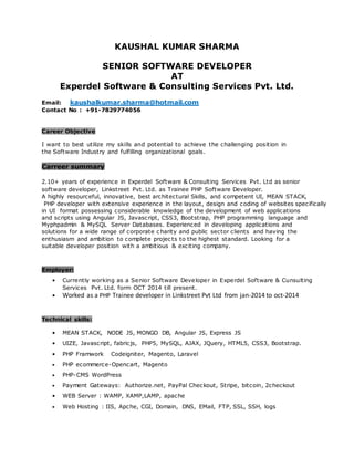 KAUSHAL KUMAR SHARMA
SENIOR SOFTWARE DEVELOPER
AT
Experdel Software & Consulting Services Pvt. Ltd.
Email: kaushalkumar.sharma@hotmail.com
Contact No : +91-7829774056
Career Objective
I want to best utilize my skills and potential to achieve the challenging position in
the Software Industry and fulfilling organizational goals.
Carreer summary
2.10+ years of experience in Experdel Software & Consulting Services Pvt. Ltd as senior
software developer, Linkstreet Pvt. Ltd. as Trainee PHP Software Developer.
A highly resourceful, innovative, best architectural Skills, and competent UI, MEAN STACK,
PHP developer with extensive experience in the layout, design and coding of websites specifically
in UI format possessing considerable knowledge of the development of web applications
and scripts using Angular JS, Javascript, CSS3, Bootstrap, PHP programming language and
Myphpadmin & MySQL Server Databases. Experienced in developing applications and
solutions for a wide range of corporate charity and public sector clients and having the
enthusiasm and ambition to complete projects to the highest standard. Looking for a
suitable developer position with a ambitious & exciting company.
Employer:
• Currently working as a Senior Software Developer in Experdel Software & Cunsulting
Services Pvt. Ltd. form OCT 2014 till present.
• Worked as a PHP Trainee developer in Linkstreet Pvt Ltd from jan-2014 to oct-2014
Technical skills:
• MEAN STACK, NODE JS, MONGO DB, Angular JS, Express JS
• UIZE, Javascript, fabricjs, PHP5, MySQL, AJAX, JQuery, HTML5, CSS3, Bootstrap.
• PHP Framwork Codeigniter, Magento, Laravel
• PHP ecommerce-Opencart, Magento
• PHP-CMS WordPress
• Payment Gateways: Authorize.net, PayPal Checkout, Stripe, bitcoin, 2checkout
• WEB Server : WAMP, XAMP,LAMP, apache
• Web Hosting : IIS, Apche, CGI, Domain, DNS, EMail, FTP, SSL, SSH, logs
 