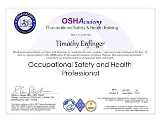 Timothy Enfinger
________ __________ _____
Student # Issue Date CEU
8819 3/23/2011 13.2
Occupational Safety and Health
Professional
OSHAcademy is a Division of Geigle Communications LLC
515 NW Saltzman Road #767 Portland, Oregon, USA, 97229
Tel: 503.292. 0654 - Web: www.oshatrain.org
This training conforms to OSHA CBT Training Standards and
ANSI Z490.1-2009, Criteria for Accepted Practices in Safety,
Health and Environmental Training. OSHAcademy training is
approved by the National Safety Management Society
__________________________________________
Steven J. Geigle, M.A., CET, CSHM
Director, Instructor (CET#28-362, CSHM#1208)
OSHAcademy OSH Training
OSHAcademy
Occupational Safety & Health Training
Has demonstrated academic excellence with distinction by completing all exams, academic requirements and a minimum of 132 hours of
study on required subjects in the OSHAcademy Professional Development Certificate Program. This achievement demonstrates
commitment and professionalism in Occupational Safety and Health.
This is to certify that
Original certificates must be embossed with the instructor's raised stamp.
To validate the certificate, review the Graduates List on the
OSHAcademy home web page.
 