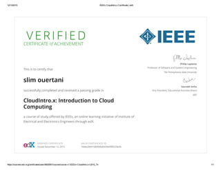 12/13/2015 IEEEx CloudIntro.x Certificate | edX
https://courses.edx.org/certificates/user/8925581/course/course­v1:IEEEx+CloudIntro.x+2015_T4 1/1
V E R I F I E D
CERTIFICATE of ACHIEVEMENT
This is to certify that
slim ouertani
successfully completed and received a passing grade in
CloudIntro.x: Introduction to Cloud
Computing
a course of study offered by IEEEx, an online learning initiative of Institute of
Electrical and Electronics Engineers through edX.
Phillip Laplante
Professor of Software and Systems Engineering
The Pennsylvania State University
Saurabh Sinha
Vice President, Educational Activities Board
IEEE
VERIFIED CERTIFICATE
Issued December 13, 2015
VALID CERTIFICATE ID
1684a28441b84946a9439e09f6529e3b
 