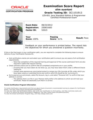 Examination Score Report
slim ouertani
Oracle Testing ID: OC1151913
1Z0-851 Java Standard Edition 6 Programmer
Certified Professional Exam
Exam Date: 08/23/2012
Registration: 250831683
Center ID: 52615
Your
Score: 100%
Passing
Score: 61%
Result: Pass
Feedback on your performance is printed below. The report lists
the objectives for which you answered a question incorrectly.
If this is the final exam in your certification path, you are required to complete the following steps to ensure
delivery of your Certification Success Kit.
q Visit certification.oracle.com and select your certification path to ensure you are aware of all certification
requirements.
r Note that completion of the required training and approval of the course submission form are also
required in paths that require training.
q Check certview.oracle.com to confirm that all completed components are in your profile.
r If exams that you have taken do not show up, you may have taken them under a different Oracle
Testing ID.
r Contact www.pearsonvue.com/oracle/contact to merge your IDs (provide all IDs under which you
have taken exams or submitted forms and confirm which ID should be the 'surviving id').
q Go to pearsonvue.com/oracle, select My Account, log in, and select "Personal Info" to confirm that your
address is correct.
r The address that is on file in your Pearson VUE profile is the address to which we will mail your
certificate. Please be absolutely sure that it is correct.
Oracle Certification Program Information
To review Certification requirements and find out about Oracle University's recommended training to prepare for Certification
Exams, visit http://www.oracle.com/education/certification
To view your Exam and Certification history, and verify your Certification to third parties, visit http://certview.oracle.com
To opt-in to receive the Oracle Certification E-Magazine, visit http://www.oracle.com/admin/account/
To view the Oracle Certification Program blog, visit http://blogs.oracle.com
 