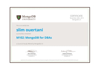 Andrew Erlichson
Vice President, Education
MongoDB, Inc.
Max Schireson
Chief Executive Ofﬁcer
MongoDB, Inc.
CERTIFICATE
November 26th, 2013
MongoDB 2.4
This is to certify that
slim ouertani
successfully completed
M102: MongoDB for DBAs
a course of study offered by MongoDB, Inc
Authenticity of this certificate can be verified at http://education.mongodb.com/downloads/certificates/8517face755c4bfaa5e78198064950bf/Certificate.pdf
 