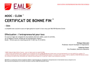 a complété avec succès le cours en ligne gratuit et ouvert à tous conçu par EMLYON Business School
Effectuation : l’entrepreneuriat pour tous
MOOC - CLOM
CERTIFICAT DE BONNE FIN
- Slim
Philippe Silberzahn
Professeur Associé Stratégie et Organisation
Catherine Simon
Vice President, Executive Education
EMLYON est une Business School européenne dédiée à l'apprentissage du management entrepreneurial et international tout au long de la vie.
EML Executive Development est l'activité formation continue d'EMLYON Business School.
* MOOC (Massive Open Online Course) : cours en ligne ouvert et massif (CLOM).
** Cette action de formation peut s’appuyer sur du matériel de cours d’EMLYON Business School mais n’est pas équivalente à un cours délivré sur campus. Ce
certificat n'atteste pas que le participant a été un étudiant inscrit à EMLYON Business School. Il ne donne droit à aucun crédit ou diplôme d’EMLYON Business School.
Ce certificat est délivré sans vérification de l’identité du participant et n’a pas fait l’objet d’une évaluation surveillée.
Ce cours en ligne est composé de cinq modules alternant vidéos, quizz et activités,
sur la logique d’action utilisée par les entrepreneurs experts.
Durée : 15h de cours en e-learning (du 04/11/2013 au 15/12/2013)
*
**
EDUCATING ENTREPRENEURS FOR THE WORLD
 