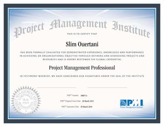 HAS BEEN FORMALLY EVALUATED FOR DEMONSTRATED EXPERIENCE, KNOWLEDGE AND PERFORMANCE
IN ACHIEVING AN ORGANIZATIONAL OBJECTIVE THROUGH DEFINING AND OVERSEEING PROJECTS AND
RESOURCES AND IS HEREBY BESTOWED THE GLOBAL CREDENTIAL
THIS IS TO CERTIFY THAT
IN TESTIMONY WHEREOF, WE HAVE SUBSCRIBED OUR SIGNATURES UNDER THE SEAL OF THE INSTITUTE
Project Management Professional
PMP® Number
PMP® Original Grant Date
PMP® Expiration Date 29 March 2018
30 March 2015
Slim Ouertani
1800714
Mark A. Langley • President and Chief Executive OfficerRicardo Triana • Chair, Board of Directors
 
