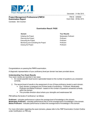 Initiating the Project Moderately Proficient
Planning the Project Proficient
Executing the Project Proficient
Monitoring and Controlling the Project Proficient
Closing the Project Proficient
Candidate:
PMI ID:
Exam Date:
3298282
30 Mar 2015
31 Mar 2015
Project Management Professional (PMP)®
Examination Report
Examination Result: PASS
Domain Your Results
Generated:
Slim Ouertani
Congratulations on passing the PMP® examination.
A diagnostic representation of your proficiency level per domain has been provided above.
Understanding Your Exam Results
Your exam results are reported in two ways:
1. An overall pass/fail result score is generated based on the number of questions you answered
correctly.
2. The second level of results is the assignment of one of three proficiency levels to each domain.
·· Each domain is assigned one of three levels of proficiency - Proficient, Moderately
Proficient and Below Proficient - based on the number of questions answered correctly
within the domain.
·· This provides direction about where your strengths and weaknesses fall.
PMI defines the levels of “proficiency” as follows:
Proficient - indicates performance is above the average level of knowledge in this domain.
Moderately Proficient - indicates performance that is at the average level of knowledge in this domain.
Below Proficient - indicates performance is below the average level of knowledge in this domain.
For more information regarding the exam domains, please refer to the PMP Examination Content Outline
under Certification on PMI.org.
 