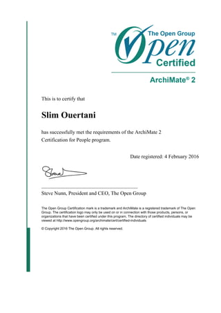 This is to certify that
Slim Ouertani
has successfully met the requirements of the ArchiMate 2
Certification for People program.
Date registered: 4 February 2016
_____________________________________
Steve Nunn, President and CEO, The Open Group
The Open Group Certification mark is a trademark and ArchiMate is a registered trademark of The Open
Group. The certification logo may only be used on or in connection with those products, persons, or
organizations that have been certified under this program. The directory of certified individuals may be
viewed at http://www.opengroup.org/archimate/cert/certified-individuals
© Copyright 2016 The Open Group. All rights reserved.
 