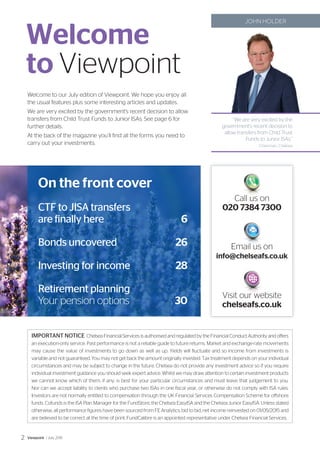 On the front cover
CTF to JISA transfers
are finally here	 6
Bonds uncovered	 26
Investing for income	 28
Retirement planning
Your pension options	 30
Welcome to our July edition of Viewpoint. We hope you enjoy all
the usual features plus some interesting articles and updates.
We are very excited by the government’s recent decision to allow
transfers from Child Trust Funds to Junior ISAs. See page 6 for
further details.
At the back of the magazine you’ll find all the forms you need to
carry out your investments.
Email us on
info@chelseafs.co.uk
Call us on
020 7384 7300
Visit our website
chelseafs.co.uk
Welcome
to Viewpoint
‘‘We are very excited by the
government’s recent decision to
allow transfers from Child Trust
Funds to Junior ISAs.”
Chairman, Chelsea
JOHN HOLDER
IMPORTANT NOTICE Chelsea Financial Services is authorised and regulated by the Financial Conduct Authority and offers
an execution-only service. Past performance is not a reliable guide to future returns. Market and exchange-rate movements
may cause the value of investments to go down as well as up. Yields will fluctuate and so income from investments is
variable and not guaranteed. You may not get back the amount originally invested. Tax treatment depends on your individual
circumstances and may be subject to change in the future. Chelsea do not provide any investment advice so if you require
individual investment guidance you should seek expert advice. Whilst we may draw attention to certain investment products
we cannot know which of them, if any, is best for your particular circumstances and must leave that judgement to you.
Nor can we accept liability to clients who purchase two ISAs in one fiscal year, or otherwise do not comply with ISA rules.
Investors are not normally entitled to compensation through the UK Financial Services Compensation Scheme for offshore
funds. Cofunds is the ISA Plan Manager for the FundStore, the Chelsea EasyISA and the Chelsea Junior EasyISA. Unless stated
otherwise, all performance figures have been sourced from FE Analytics, bid to bid, net income reinvested on 01/05/2015 and
are believed to be correct at the time of print. FundCalibre is an appointed representative under Chelsea Financial Services.
Viewpoint / July 20152
 