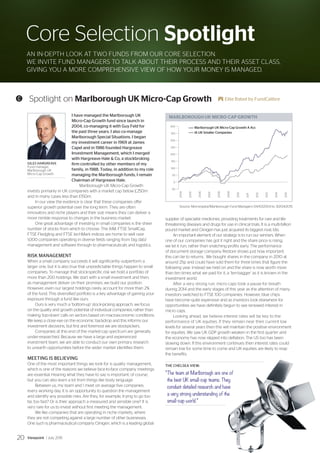 MARLBOROUGH UK MICRO-CAP GROWTH
-50
0
50
100
150
200
250
300
350
400
2004
2005
2006
2007
2008
2009
2010
2011
2012
2013
2014
2015
Marlborough UK Micro-Cap Growth A Acc
IA UK Smaller Companies
Core Selection Spotlight
AN IN-DEPTH LOOK AT TWO FUNDS FROM OUR CORE SELECTION.
WE INVITE FUND MANAGERS TO TALK ABOUT THEIR PROCESS AND THEIR ASSET CLASS,
GIVING YOU A MORE COMPREHENSIVE VIEW OF HOW YOUR MONEY IS MANAGED.
I have managed the Marlborough UK
Micro-Cap Growth fund since launch in
2004, co-managing it with Guy Feld for
the past three years. I also co-manage
Marlborough Special Situations. I began
my investment career in 1969 at James
Capel and in 1986 founded Hargreave
Investment Management, which I merged
with Hargreave Hale  Co, a stockbroking
firm controlled by other members of my
family, in 1988. Today, in addition to my role
managing the Marlborough funds, I remain
Chairman of Hargreave Hale.
Marlborough UK Micro-Cap Growth
invests primarily in UK companies with a market cap below £250m
and in many cases less than £150m.
In our view the evidence is clear that these companies offer
superior growth potential over the long term. They are often
innovators and niche players and their size means they can deliver a
more nimble response to changes in the business market.
One great advantage of investing in small companies is the sheer
number of stocks from which to choose. The AIM, FTSE SmallCap,
FTSE Fledgling and FTSE techMark indices are home to well over
1,000 companies operating in diverse fields ranging from ‘big data’
management and software through to pharmaceuticals and logistics.
RISK MANAGEMENT
When a small company succeeds it will significantly outperform a
larger one, but it is also true that unpredictable things happen to small
companies. To manage that stock-specific risk we hold a portfolio of
more than 200 holdings. We start with a small investment and then,
as management deliver on their promises, we build our position.
However, even our largest holdings rarely account for more than 2%
of the fund. This diversified portfolio is a key advantage of gaining your
exposure through a fund like ours.
Ours is very much a ‘bottom-up’ stock-picking approach, we focus
on the quality and growth potential of individual companies, rather than
making ‘top-down’ calls on sectors based on macroeconomic conditions.
We keep a close eye on the economic backdrop and this informs our
investment decisions, but first and foremost we are stockpickers.
Companies at this end of the market-cap spectrum are generally
under-researched. Because we have a large and experienced
investment team, we are able to conduct our own primary research
to unearth opportunities before the wider market identifies them.
MEETING IS BELIEVING
One of the most important things we look for is quality management,
which is one of the reasons we believe face-to-face company meetings
are essential. Hearing what they have to say is important, of course,
but you can also learn a lot from things like body language.
Between us, my team and I meet on average five companies
every working day. It is an opportunity to question the management
and identify any possible risks. Are they, for example, trying to go too
far, too fast? Or is their approach a measured and sensible one? It is
very rare for us to invest without first meeting the management.
We like companies that are operating in niche markets, where
they are not competing against a large number of other businesses.
One such is pharmaceutical company Clinigen, which is a leading global
supplier of specialist medicines, providing treatments for rare and life-
threatening diseases and drugs for use in clinical trials. It is a multi-billion
pound market and Clinigen has just acquired its biggest rival, Idis.
An important element of our strategy is to run our winners. When
one of our companies has got it right and the share price is rising,
we let it run, rather than snatching profits early. The performance
of document storage company Restore shows just how important
this can be to returns. We bought shares in the company in 2010 at
around 25p and could have sold them for three times that figure the
following year. Instead we held on and the share is now worth more
than ten times what we paid for it, a ‘ten-bagger’ as it is known in the
investment world.
After a very strong run, micro caps took a pause for breath
during 2014 and the early stages of this year as the attention of many
investors switched to FTSE 100 companies. However, blue chips
have become quite expensive and as investors look elsewhere for
opportunities we have definitely begun to see renewed interest in
micro caps.
Looking ahead, we believe interest rates will be key to the
performance of UK equities. If they remain near their current low
levels for several years then this will maintain the positive environment
for equities. We saw UK GDP growth weaken in the first quarter and
the economy has now slipped into deflation. The US too has been
slowing down. If this environment continues then interest rates could
remain low for some time to come and UK equities are likely to reap
the benefits.
THE CHELSEA VIEW:
“The team at Marlborough are one of
the best UK small-cap teams. They
conduct detailed research and have
a very strong understanding of the
small-cap world.”
GILES HARGREAVE
Fund manager,
Marlborough UK
Micro-Cap Growth
C Spotlight on Marlborough UK Micro-Cap Growth E Elite Rated by FundCalibre
Source: Morningstar/Marlborough Fund Managers 04/10/2004 to 30/04/2015
Viewpoint / July 201520
 