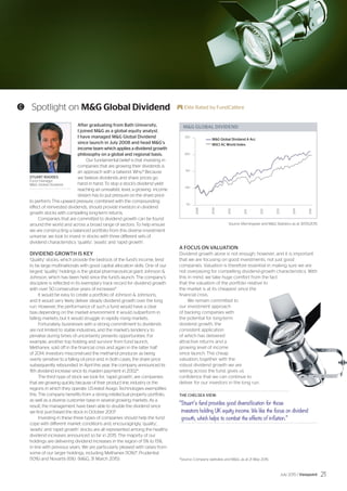 MG GLOBAL DIVIDEND
50
100
150
200
250
2008
2009
2010
2011
2012
2013
2014
2015
MG Global Dividend A Acc
MSCI AC World Index
C Spotlight on MG Global Dividend E Elite Rated by FundCalibre
STUART RHODES
Fund manager,
MG Global Dividend
Source: Morningstar and MG Statistics as at 31/05/2015
*Source: Company websites and MG, as at 21 May 2015.
After graduating from Bath University,
I joined MG as a global equity analyst.
I have managed MG Global Dividend
since launch in July 2008 and head MG’s
income team which applies a dividend growth
philosophy on a global and regional basis.
Our fundamental belief is that investing in
companies that are growing their dividends is
an approach with a tailwind. Why? Because
we believe dividends and share prices go
hand in hand. To stop a stock’s dividend yield
reaching an unrealistic level, a growing income
stream has to put pressure on the share price
to perform. This upward pressure, combined with the compounding
effect of reinvested dividends, should provide investors in dividend
growth stocks with compelling long-term returns.
Companies that are committed to dividend growth can be found
around the world and across a broad range of sectors. To help ensure
we are constructing a balanced portfolio from this diverse investment
universe, we look to invest in stocks with three different sets of
dividend characteristics: ‘quality’, ‘assets’ and ‘rapid growth’.
DIVIDEND GROWTH IS KEY
‘Quality’ stocks, which provide the bedrock of the fund’s income, tend
to be large multinationals with good capital allocation skills. One of our
largest ‘quality’ holdings is the global pharmaceutical giant Johnson 
Johnson, which has been held since the fund’s launch. The company’s
discipline is reflected in its exemplary track record for dividend growth
with over 50 consecutive years of increases*.
It would be easy to create a portfolio of Johnson  Johnsons,
and it would very likely deliver steady dividend growth over the long
run. However, the performance of such a fund would have a clear
bias depending on the market environment: it would outperform in
falling markets, but it would struggle in rapidly rising markets.
Fortunately, businesses with a strong commitment to dividends
are not limited to stable industries, and the market’s tendency to
penalise during times of uncertainty presents opportunities. For
example, another top holding and survivor from fund launch,
Methanex, sold off in the financial crisis and again in the latter half
of 2014. Investors misconstrued the methanol producer as being
overly sensitive to a falling oil price and, in both cases, the share price
subsequently rebounded. In April this year, the company announced its
11th dividend increase since its maiden payment in 2002*.
The third type of stock we look for, ‘rapid growth’, are companies
that are growing quickly because of their product line, industry or the
regions in which they operate. US-listed Avago Technologies exemplifies
this. The company benefits from a strong intellectual property portfolio,
as well as a diverse customer base in several growing markets. As a
result, the management have been able to double the dividend since
we first purchased the stock in October 2013*.
Investing in these three types of companies should help the fund
cope with different market conditions and, encouragingly, ‘quality’,
‘assets’ and ‘rapid growth’ stocks are all represented among the healthy
dividend increases announced so far in 2015. The majority of our
holdings are delivering dividend increases in the region of 5% to 15%,
in line with previous years. We are particularly pleased with raises from
some of our larger holdings, including Methanex (10%)*, Prudential
(10%) and Novartis (6%) (MG, 31 March 2015).
A FOCUS ON VALUATION
Dividend growth alone is not enough, however, and it is important
that we are focusing on good investments, not just good
companies. Valuation is therefore essential in making sure we are
not overpaying for compelling dividend-growth characteristics. With
this in mind, we take huge comfort from the fact
that the valuation of the portfolio relative to
the market is at its cheapest since the
financial crisis.
We remain committed to
our investment approach
of backing companies with
the potential for long-term
dividend growth, the
consistent application
of which has delivered
attractive returns and a
growing level of income
since launch. The cheap
valuation, together with the
robust dividend growth we are
seeing across the fund, gives us
confidence that we can continue to
deliver for our investors in the long run.
THE CHELSEA VIEW:
“Stuart’s fund provides good diversification for those
investors holding UK equity income. We like the focus on dividend
growth, which helps to combat the effects of inflation.”
July 2015 / Viewpoint 21
 