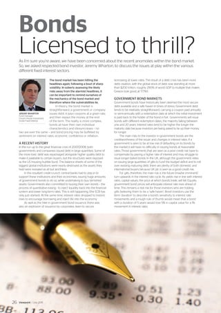 The bond market has been hitting the
headlines again, following a bout of sharp
volatility. In soberly assessing the likely
risks away from the alarmist headlines, it
can be important to remind ourselves of
the mechanics of the bond market and
therefore where the vulnerabilities lie.
In theory, the bond market is
straightforward: a government or company
issues debt, it pays coupons at a given rate,
and then repays the money at the end
of the term. The reality is more complex;
bonds all have their own individual
characteristics and idiosyncrasies – no
two are ever the same – and bond pricing may be buffeted by
sentiment on interest rates, economic confidence or inflation.
A RECENT HISTORY
In the run up to the great financial crisis of 2007/2008, both
governments and companies issued debt in large quantities. Some of
the more toxic debt was repackaged alongside higher quality debt to
make it palatable to certain buyers, but the structures were exposed
as the US housing bubble burst. The balance sheets of some of the
biggest global institutions were nearly destroyed as the assets they
held were revealed as all but worthless.
In the resultant credit crunch, central banks had to step in to
support these institutions and their economies, issuing huge amounts
of government bonds to do so, while undertaking to buy tarnished
assets. Governments also committed to buying their own bonds – the
process of quantitative easing - to inject liquidity back into the financial
system and lower long-term rates. This is still happening, (the ECB has
only just started). At the same time, interest rates dropped to historic
lows to encourage borrowing and inject life into the economy.
As well as the hike in government bond issuance, there was
also an explosion of issuance by corporates, keen to secure
borrowing at lower rates. The result of a debt crisis has been more
debt creation, with the global stock of debt now standing at more
than $200 trillion, roughly 290% of world GDP (a multiple that makes
Greece look good, at 177%!).
GOVERNMENT BOND MARKETS
Government bonds have historically been deemed the most secure
debt available and a safe haven in times of stress. Government debt
tends to be relatively straightforward, carrying a coupon paid annually
or semi-annually with a redemption date at which the initial investment
is paid back to the holder of the bond in full. Governments will issue
bonds with different redemption dates, the majority falling between
one and 20 years. Interest rates tend to be higher the longer the
maturity date because investors are being asked to tie up their money
for longer.
The main risks to the investor in government bonds are the
creditworthiness of the issuer and changes in interest rates. If a
government is seen to be at low risk of defaulting on its bonds by
the market it will have no difficulty in issuing bonds at reasonable
rates. Those governments that are seen as a poor credit risk have to
compensate by paying a higher rate of interest and may struggle to
issue longer-dated bonds. In the UK, although the government relies
on issuing large quantities of gilts to fund the budget deficit and to roll
over existing maturing debt, there are plenty of both domestic and
international buyers because UK plc is seen as a good credit risk.
For gilts, therefore, the main risk is the future (maybe imminent)
turn upwards in the interest rate cycle. As yields rise in line with interest
rates, capital values, the price at which bonds trade, will fall. Equally,
government bond prices will anticipate interest rate rises ahead of
time. This remains a real risk for those investors who are holding
gilts believing them to be a ‘safe haven’. Bond investors use the
term ‘duration’ to describe a bond’s sensitivity to interest rate
movements and a rough rule of thumb would mean that a bond
with a duration of 5 years would lose 5% in capital value for a 1%
movement in interest rates.
Bonds
Licensed to thrill?As I’m sure you’re aware, we have been concerned about the recent anomolies within the bond market.
So, we asked respected bond investor, Jeremy Wharton, to discuss the issues at play within the various
different fixed interest sectors.
JEREMY WHARTON
Fund manager,
Church House Investment
Grade Fixed Interest
Viewpoint / July 201526
 