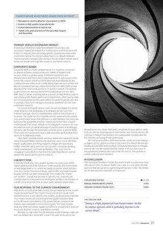 PRIMARY VERSUS SECONDARY MARKET
A distinction should be made here between the primary and
secondary markets for bonds. If an investor buys a bond at issue and
holds it to maturity, they will simply get the coupons plus their initial
investment back at the end, providing there is no default. However,
most bond fund managers are trading in the secondary market, where
bonds are bought and sold after issuance and before maturity.
CORPORATE BONDS
Corporate debt is a more complex beast. It is issued by companies
as diverse as banks, energy producers, utilities or retailers and,
as such, there is a greater range of different risk factors and
idiosyncrasies attached to each individual bond. As with government
bonds, the coupon and price of the bond will depend partly on the
creditworthiness of the issuer. Credit Rating Agencies such as SP and
Moody’s produce their own ratings for bonds from AAA (SP) or Aaa
(Moodys), the most credit worthy, to D, bonds in default. The highest
quality bonds are deemed Investment Grade bonds and are rated
BBB-, Baa3 or above, anything below is known as High Yield or Junk or
speculative grade. Rating agency pronouncements, while having value,
are not as respected as they were before the global financial crisis and
in practice, many fund managers (including ourselves!) do their own
proprietary research.
For investment grade bonds, credit risk will be judged on a whole
range of factors: the profitability of a company, its free cash flow,
(interest coverage ratios), its indebtedness, and the risks it faces as a
business. The credit risk of a corporate bond is expressed as a spread
over government bonds (the difference in yield between the corporate
bond and the government bond) – higher risk bonds have a higher
‘credit spread’. If an issuer defaults on its obligations investors can lose
the entire amount of capital (although in practice there is an average
recovery rate through the bankruptcy process which is around 40%).
This is why it is important to have a well-diversified portfolio that limits
exposure to individual credits.
High Yield Corporate bonds are those below the investment grade
rating threshold. Better rated bonds obviously share much with their
higher quality peers, but things begin to change very quickly the
further down the rating spectrum you go, with companies showing
higher indebtedness and lower profitability. They may even be
struggling to stay afloat. In their thirst for yield, these factors are not
always fully appreciated by some investors.
LIQUIDITY RISK
Corporate bonds also carry greater liquidity risk, particularly at the
higher yielding end of the spectrum. Unlike equities, which are traded
on exchange, there is no central exchange for bonds, which all trade
‘over the counter’. Investment banks used to offer secondary market
liquidity, but this has fallen dramatically. This creates the ‘lobster
pot’ problem – bonds that are easy to get into, but… Investors are
compensated to some extent for this liquidity problem, but at times of
market stress, it can become an issue, particularly for larger funds.
OUR RESPONSE TO THE CURRENT ENVIRONMENT
With all this in mind, what does it mean for our response to the current
market environment? The Church House Investment Grade Fixed
Interest fund has a very specific, low volatility, quality-focused mandate.
This means that we are a pure investment grade fund, diversified
across 88 issuers and yielding 3.5%, a level that we consider to be
realistic and sustainable in the current market. The fund remains
relatively small, and will be capped at £500m to ensure that it does not
encounter liquidity issues in more febrile markets.
We hold no high yield. The QE-distorted world of benign credit risk
and low default rates, along with a search for yield at any price, has
allowed some very shaky high yield companies to issue debt at yields
that can only be advantageous to themselves and not the investor. We
continue to believe that investors are inadequately compensated for
the risk they are taking in high yield bonds.
We hold around 25% in AAA rated bonds, mostly secured, leaving
us higher up the capital structure in the event of a default. We are also
holding around 30% of the portfolio in Floating Rate Notes to mitigate
interest rate risk. We believe that the market is still too dismissive of
the potential for interest rate rises in the UK and US. The portfolio is,
overall, relatively ‘short duration’.
IN CONCLUSION
After a long bull market in bonds, the environment may become more
difficult from here. As Warren Buffet once said, ‘it is only when the tide
goes out that we see who is swimming without any trunks’. We believe
we are well placed to deal with any exposure.
CHELSEA RISK RATING:	 |l|||||||| 2.5
ANNUAL MANAGEMENT CHARGE:	 0.75%
ONGOING CHARGES FIGURE (OCF):	 0.92%
THE CHELSEA VIEW:
“Jeremy is a highly experienced fixed interest investor. We like
his cautious approach, which is particularly important in the
current climate.”
CHURCH HOUSE INVESTMENT GRADE FIXED INTEREST
	Managed by Jeremy Wharton since launch in 2000
	Invests in high quality corporate bonds
	A diversified portfolio to reduce risk
	 Yields 3.5%, paid quarterly in February, May, August
and November
July 2015 / Viewpoint 27
 