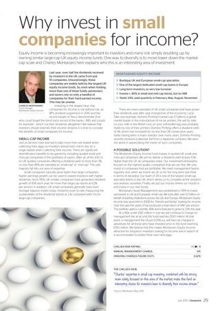 MONTANARO EQUITY INCOME
	Boutique UK and European small-cap specialists
	One of the largest dedicated small-cap teams in Europe
	Long-term investors, so very low turnover
	Invests c. 80% in small and mid-cap stocks, but no AIM
	Yields 3.6%, paid quarterly in February, May, August, November
CHARLES MONTANARO
Fund manager,
Montanaro Equity Income
Last year, over half the dividends received
by investors in the UK came from just
10 companies. Unsurprisingly, these
companies are widely held by the largest UK
equity income funds. So, even when holding
more than one of these funds, pensioners
and savers rely on only a handful of
companies for their hard-earned income.
This may be unwise.
Investing in the largest, blue chip
companies for income is not without risk, as
BP’s dividend suspension in 2010 and the
recent travails of Tesco demonstrate. And
who could forget the torrid track record of the banks - RBS and Lloyds
for example – which cut their dividends altogether? We believe that
investors should diversify their income streams: it is time to consider
the benefits of small companies for income.
SMALL-CAP INCOME
Just as farmers have learned to take more than one basket when
collecting their eggs, so investors should learn not to rely on a
single basket when collecting their income. There are significant
diversification benefits to be gained by including quoted small and
mid-cap companies in the portfolios of savers. After all, of the 200 or
so UK quoted companies offering a dividend yield of more than 3%,
no less than 85% are classified as “small-cap” or “mid-cap”. The vast
majority fall into our area of expertise.
Small companies typically grow faster than large companies:
higher earnings growth can be used to reward investors with higher
dividends. Since 1955, UK smaller companies have generated dividend
growth of 8.1% each year, far more than large-cap stocks at 6.5%
per annum. In addition, UK small companies generally have even
stronger balance sheets today: dividend cover (a ratio measuring the
sustainability of the dividend) stands at 2.4x compared with 2.1x for
large-cap companies.
There are many examples of UK small companies that have grown
their dividends year after year, irrespective of the economic cycle.
Take one example, Domino Printing (market cap: £1 billion), a global
market leader in the manufacture of ink jet printers: the sell by date
on your milk or the British Lion on your soft-boiled egg was probably
made by one of their printers. Domino Printing offers a dividend yield
of 3%, which has increased for no less than 28 consecutive years.
Sadly, having been a major investor over many years, Domino Printing
recently received a takeover bid from a Japanese company. We were
not alone in appreciating the merits of such companies.
A POSSIBLE SOLUTION?
The Montanaro Equity Income fund invests in quoted UK small and
mid-cap companies. We aim to deliver a dividend yield at least 10%
higher than the UK all companies index. Our investment philosophy
focuses on the highest quality companies that we can find. We only
invest in companies that are profitable. We meet management teams
regularly and, when we invest, we do so for the long term (we think
in terms of decades). Our team of 28 is one of the largest small-cap
specialist teams in the UK, which allows us to complete all the research
and analysis ourselves. Finally, we put our money where our mouth is
and invest in our own funds.
Montanaro Asset Management was established in 1991 to invest
exclusively in UK and European small cap. We look after over £2 billion on
behalf of leading institutions across the UK and Europe. Montanaro Equity
Income was launched in 2006 for “friends and family” looking for income.
Over the past five years, it has produced a total return of 14%* per annum.
The portfolio yield is currently 3.6% and is forecast to grow by 23% this year.
At a little under £80 million in size we will continue to charge no
management fee at all until the fund reaches £100 million. At that
point, a management fee of just 0.25% p.a. will then be charged in
perpetuity for all those who have invested prior to the fund reaching
£150 million. We believe that this makes Montanaro Equity Income
attractive for long-term investors looking for income and in search of
a second basket to protect their own nest eggs.
CHELSEA RISK RATING:	 |||||||l|| 8
ANNUAL MANAGEMENT CHARGE:	 0%
ONGOING CHARGES FIGURE (OCF):	 0.22%
THE CHELSEA VIEW:
“Charles’ expertise in small-cap investing, combined with his strong
team solely focused on this area of the market, make this fund an
interesting choice for investors keen to diversify their income stream.”
Why invest in small
companies for income?
Equity income is becoming increasingly important to investors and many risk simply doubling up, by
owning similar large-cap UK equity income funds. One way to diversify is to move lower down the market-
cap scale and Charles Montanaro here explains why this is an interesting area of investment.
*Source: Montanaro May 2015
July 2015 / Viewpoint 29
 