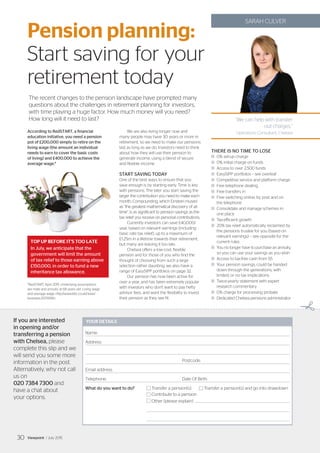 ✃
‘‘We can help with transfer
out charges.”
Operations Consultant, Chelsea
SARAH CULVER
According to RedSTART, a financial
education initiative, you need a pension
pot of £200,000 simply to retire on the
living wage (the amount an individual
needs to earn to cover the basic costs
of living) and £400,000 to achieve the
average wage.*
We are also living longer now and
many people may have 30 years or more in
retirement, so we need to make our pensions
last as long as we do. Investors need to think
about how they will use their pension to
generate income, using a blend of secure
and flexible income.
START SAVING TODAY
One of the best ways to ensure that you
save enough is by starting early. Time is key
with pensions. The later you start saving the
larger the contribution you need to make each
month. Compounding, which Einstein mused
as “the greatest mathematical discovery of all
time”, is as significant to pension savings as the
tax relief you receive on personal contributions.
Currently investors can save £40,000/
year, based on relevant earnings (including
basic rate tax relief), up to a maximum of
£1.25m in a lifetime towards their retirement,
but many are leaving it too late.
Chelsea offers a low-cost, flexible
pension and for those of you who find the
thought of choosing from such a large
selection rather daunting, we also have a
range of EasySIPP portfolios on page 32.
Our pension has now been active for
over a year, and has been extremely popular
with investors who don’t want to pay hefty
advisor fees, and want the flexibility to invest
their pension as they see fit.
THERE IS NO TIME TO LOSE
	0% set-up charge
	 0% initial charge on funds
	 Access to over 2,500 funds
	 EasySIPP portfolios – see overleaf
	 Competitive service and platform charge
	 Free telephone dealing
	 Free transfers in
	Free switching online, by post and on
the telephone
	Consolidate and manage schemes in
one place
	 Tax-efficient growth
	20% tax relief automatically reclaimed by
the pensions trustee for you (based on
relevant earnings) – see opposite for the
current rules
	You no longer have to purchase an annuity,
so you can use your savings as you wish
	 Access to tax-free cash from 55
	Your pension savings, could be handed
down through the generations, with
limited, or no tax implications
	Twice-yearly statement with expert
research commentary
	 0% charge for processing probate
	Dedicated Chelsea pensions administrator
YOUR DETAILS
Name:
Address:
						Postcode:
Email address:
Telephone:				Date Of Birth:
What do you want to do?	 Transfer a pension(s) 	 Transfer a pension(s) and go into drawdown
	 Contribute to a pension
	 Other (please explain)	
If you are interested
in opening and/or
transferring a pension
with Chelsea, please
complete this slip and we
will send you some more
information in the post.
Alternatively, why not call
us on
020 7384 7300 and
have a chat about
your options.
Pension planning:
Start saving for your
retirement today
The recent changes to the pension landscape have prompted many
questions about the challenges in retirement planning for investors,
with time playing a huge factor. How much money will you need?
How long will it need to last?
TOP UP BEFORE IT’S TOO LATE
In July, we anticipate that the
government will limit the amount
of tax relief to those earning above
£150,000, in order to fund a new
inheritance tax allowance.
*RedSTART, April 2015. Underlying assumptions
are male and annuity at 68 years old. Living wage
and average wage: http://www.bbc.co.uk/news/
business-25759780
Viewpoint / July 201530
 