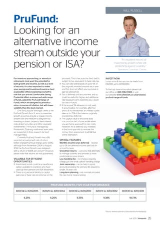 ‘‘An excellent record of
maximising growth while still
protecting against volatility.”
Operations Consultant, Chelsea
WILL RUSSELL
PruFund:
Looking for an
alternative income
stream outside your
pension or ISA?
For investors approaching, or already in
retirement, most want the potential for
both growth and income, as well as a level
of security. It is also important to make
your savings and investments work as hard
as possible without exposing yourself to
risk that you are not comfortable taking.
Prudential offers a unique and wide range
of funds, called the PruFund Range of
Funds, which are designed to provide a
return in excess of inflation, but with lower
volatility than the stock market.
One fund popular amongst clients is the
PruFund Growth fund. It aims to maximise
growth as well as provide a regular income
stream over the medium to long term by
investing in shares, property, fixed interest,
index-linked securities and other specialist
investments*. The fund is managed by
Prudential’s 25-strong multi-asset team, who
are supported in their research by fund
manager MG.
Currently PruFund Growth has a 6%
expected annual growth rate of return
before charges* (annual charge up to 1.05%),
although from November 2004 to August
2014 the PruFund Growth over-delivered,
with a return of 6.66% per annum*. However,
please note that returns are not guaranteed.
				
VALUABLE TAX-EFFICIENT
OPPORTUNITIES:
	Investment bonds could be a tax-efficient
option available to investors who have
used up their pension and ISA allowances.
	There is no personal liability to capital
gains tax or basic rate income tax on the
proceeds. This is because the fund itself is
subject to tax, equivalent to basic rate tax.
	You can take withdrawals of up to 5% of
the originally invested amount each year
and this does not affect your personal or
age tax allowances.
	Tax is deferred until encashment and so
could be useful for higher and additional
rate taxpayers who expect to pay a lower
tax rate in future.
	If the annual 5% allowance is not used,
it accumulates. For example, after five
years of no withdrawals an investor could
take up to 25% of the balance originally
invested, tax deferred.
	The capital value of the bond does
not count as part of your estate when
you are being assessed for care costs.
However, if it is believed you invested
in the bond specially to remove this
money from assessment it will fall foul
of the exemption.
SPECIAL FEATURES
Monthly income is tax deferred – receive
up to 5% tax deferred income paid out on
a monthly basis
Smoothed returns – a process that attempts
to manage volatility and provides a more
predictable income stream
Low handling fee – no Chelsea ongoing
charge, just one small, upfront handling charge
Joint ownership – can be held in a joint
account providing the primary life assured is
under 79 years old
Long-term planning – not normally included
for care home means testing
INVEST NOW
Lump sums  top ups can be made from
£10,000 up to £1,000,000.
To find out more information please call
our office on 020 7384 7300 or visit
our website www.chelseafs.co.uk/products/
prufund-range-of-funds. 	
	
31/01/14 to 31/01/2015
6.25%
31/01/13 to 31/01/2014
6.20%
31/01/12 to 31/01/2013
6.55%
31/01/11 to 31/01/2012
9.38%
31/01/10 to 31/01/2011
10.73%
	 *Source: www.pruadviser.co.uk/content/ourfunds/egr/pip
PRUFUND GROWTH, FIVE-YEAR PERFORMANCE
July 2015 / Viewpoint 35
 