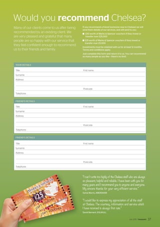 37
Would you recommend Chelsea?
FRIEND’S DETAILS
FRIEND’S DETAILS
YOUR DETAILS
Title:			 First name:
Surname:
Address:
				 Postcode:
Telephone:
Title:			 First name:
Surname:
Address:
				 Postcode:
Telephone:
Title:			 First name:
Surname:
Address:
				 Postcode:
Telephone:
Many of our clients come to us after being
recommended by an existing client. We
are very pleased and grateful that many
people are so happy with our service that
they feel confident enough to recommend
us to their friends and family.
If you recommend a friend (someone new to Chelsea) we will
send them details of our services, and will send to you:
	 £50 worth of Marks  Spencer vouchers if they invest or
transfer over £25,000
	£25 worth of Marks  Spencer vouchers if they invest or
transfer over £5,000
Investments must be retained with us for at least 12 months.
Terms and conditions apply.
Just complete this form and return it to us. You can recommend
as many people as you like – there’s no limit.
“I can’t write too highly of the Chelsea staff who are always
so pleasant, helpful and reliable. I have been with you for
many years and I recommend you to anyone and everyone.
My sincere thanks for your very efficient service.”
Sylvia Morris, AMERSHAM
“I would like to express my appreciation of all the staff
at Chelsea. The courtesy, information and service which
I have received is always first rate.”
David Barnard, SOLIHULL
July 2015 / Viewpoint 37
 