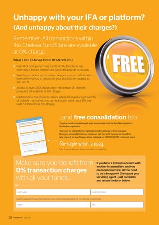 Remember: All transactions within
the Chelsea FundStore are available
at 0% charge.
WHAT FREE TRANSACTIONS MEAN FOR YOU:
Get rid of poor-performing funds at 0%. Thanks to free
switching, Chelsea clients have saved thousands of pounds.
Switching enables you to make changes to your portfolio with
ease, allowing you to rebalance your portfolio or readjust as
you see fit.
Access to over 2,500 funds, from more than 90 different
providers, all available at 0% charge.
Cash Reserve ISA: if you’re unsure where to invest or just want to
sit outside the market, you can hold cash within your ISA then
switch into funds at 0% charge.
Unhappy with your IFA or platform?
(And unhappy about their charges?)
...and free consolidation too
The process of consolidating all your investments onto the FundStore platform
is called re-registration.
There are no charges for re-registration and no change of fund manager.
However, some platforms may charge an exit fee, but if they do we should be
able to pay it for you. Please call our helpdesk on 020 7384 7300 to find out more.
Re-registration is easy.
Simply complete and return the form on page 54.
Make sure you benefit from
0% transaction charges
with all your funds...
If you have a Cofunds account with
another intermediary, and you
do not need advice, all you need
to do is to appoint Chelsea as your
servicing agent – just complete
and return the form below:
I wish to appoint Chelsea Financial Services as the servicing agent for my Cofunds investments.
CLIENT NAME: CLIENT REFERENCE:
DATE:SIGNED:
✂
Viewpoint / July 201538
 