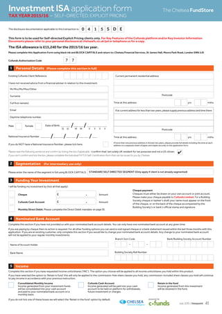 Cofunds Authorisation Code
Personal Details (Please complete this section in full)1
Existing Cofunds Client Reference
I have not received advice from a financial adviser in relation to this investment.
Date of Birth _ _ /_ _ /_ _ _ _
National Insurance Number _ _ /_ _ /_ _ /_ _ /_
Male Female
If you do NOT have a National Insurance Number, please tick here.
If at current address for less than two years, please supply previous address and time there
Postcode
If more than one previous address in the last two years, please provide full details including the time at each
address on a separate sheet of paper and staple securely to this application form.
Time at this address yrs mths
Time at this address yrs mths
Mr/Mrs/Ms/Miss/Other
Surname
Full first name(s)
Email
Daytime telephone number
Current permanent residential address
Postcode
D D M M Y Y Y Y
This form is to be used for Self-directed Explicit Pricing clients only. For Key Features of the Cofunds platform and/or Key Investor Information
Documents please refer to your personal disclosure at chelseafs.co.uk/pd or telephone us for a copy.
The ISA allowance is £15,240 for the 2015/16 tax year.
Please complete this Application Form using black ink and BLOCK CAPITALS and return to: Chelsea Financial Services, St James Hall, Moore Park Road, London SW6 2JS
Nominated Bank Account4
Please enter the name of the segment in full using BLOCK CAPITALS: STANDARD SELF DIRECTED SEGMENT (Only apply if client is not already segmented)
Segmentation (For intermediary use only)2
7 7
Income5
Complete this section if you have requested income units/shares (‘INC’). The option you choose will be applied to all income units/shares you hold within this product.
If you have selected the option to ‘Retain in fund’ this will only be applied to the commission-free share classes you hold, any commission-included share classes you hold will continue
to pay income in accordance with your previous instruction.
Consolidated Monthly Income
Income generated from your investment funds
will be consolidated into your cash account
and paid to your nominated bank account on a
monthly basis.
Cofunds Cash Account
Income generated will be paid into your cash
account to be held on platform for withdrawals,
future investment or charges.
Retain in the fund
Income generated from this investment
will be retained in the fund.
If you do not tick one of these boxes we will select the ‘Retain in the fund’ option by default.
Funding Your Investment3
I will be funding my investment by (tick all that apply):
Cheque £ . Amount
Cofunds Cash Account £ . Amount
Monthly Direct Debit. Please complete the Direct Debit mandate
Cheque payment
Cheques must either be drawn on your own account or joint account.
Please make your cheque payable to Cofunds Limited. For a Building
Society cheque or banker’s draft your name must appear on the front
of the cheque, or on the back of the cheque accompanied by the
Building Society’s or bank’s official stamp and signature.
Investment ISA application form
TAX YEAR 2015/16 – SELF-DIRECTED, EXPLICIT PRICING
The Chelsea FundStore
Please read the following sentence and confirm by ticking the box if applicable. I confirm that I am solely UK resident for tax purposes and not a US citizen.
If you can’t confirm and tick the box, please complete the Individual FATCA Self-Certification form that can be issued to you by Chelsea.
Complete this section if you have not provided us with your nominated bank account details. You can only have one nominated bank account at any given time.
Building Society Roll Number
Branch Sort Code
– –
Bank/Building Society Account Number
Name of Account Holder
Bank Name
If you are paying by cheque then no action is required. For all other funding options you can send a void signed cheque or a bank statement issued within the last three months with this
application. If you are an existing customer, only complete this section if you would like to change your nominated bank account details. Any change to your nominated bank account
will not be applied to your regular monthly investments.
The disclosure documentation applicable to this transaction is: 0 4 1 5 S D E
4
on page 55.
July 2015 / Viewpoint 41
 