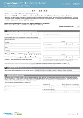 Cofunds Authorisation Code 7 7
Please complete this Application Form using black ink and BLOCK CAPITALS and return to:
Chelsea Financial Services, St James Hall, Moore Park Road, London SW6 2JS
This form is to be used for Self-directed Explicit Pricing clients only.
Please ensure that this form is used with the correct Transfer Authority. Please note Cofunds normal business practice (and by signing this
application, you agree to such practice) is to convert commission-included share classes to their commission-free share class equivalent within the
same funds that are available to your intermediary on receipt of the assets from the ceding provider. If a commission-free share class is not available,
we will be unable to transfer the asset to Cofunds as stock.
Personal Details (Please complete this section in full)1
Existing Cofunds Client Reference
National Insurance Number _ _ /_ _ /_ _ /_ _ /_
If you do NOT have a National Insurance Number, please tick here.
Ifatcurrentaddressforlessthantwoyears,pleasesupplypreviousaddressandtimethere
Postcode
If more than one previous address in the last two years, please provide full details including the time at
each address on a separate sheet of paper and staple securely to this application form.
Time at this address yrs mths
Time at this address yrs mths
Mr/Mrs/Ms/Miss/Other
Surname
Full first name(s)
Current permanent residential address
Postcode
Date of Birth _ _ /_ _ /_ _ _ _Male Female
D D M M Y Y Y Y
I have not received advice from a financial adviser in relation to this investment.
Email
Telephone
Please enter the name of the segment in full using BLOCK CAPITALS: STANDARD SELF-DIRECTED SEGMENT (Only apply if client is not currently segmented)
Segmentation (For intermediary use only)2
Nominated Bank Account3
Complete this section if you have not provided us with your nominated bank account details. Please note: you will need to verify this bank account before it can be used in conjunction
with your Cofunds account. If you are paying by cheque then no action is required. For all other funding options you can send a void signed cheque or a bank statement issued within the
last three months with this application. If you are an existing customer, only complete this section if you would like to change your nominated bank account details. Any change to your
nominated bank account will not be applied to your regular monthly investments.
You can only have one nominated bank account at any given time.
Investment ISA transfer form
SELF-DIRECTED,EXPLICITPRICING
The Chelsea FundStore
Please read the following sentence and confirm by ticking the box if applicable. I confirm that I am solely UK resident for tax purposes and not a US citizen.
If you can’t confirm and tick the box, please complete the Individual FATCA Self-Certification form that can be issued to you by Chelsea.
Building Society Roll Number
Branch Sort Code
– –
Bank/Building Society Account Number
Name of Account Holder
Bank Name
The disclosure documentation applicable to this transaction is: 0 4 1 5 S D E
4
July 2015 / Viewpoint 43
 