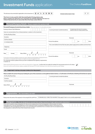 This form is to be used for Self-directed Explicit Pricing clients only.
Please complete this application form using black ink in BLOCK CAPITALS and return to:
Chelsea Financial Services, St James Hall, Moore Park Road, London SW6 2JS
D D M M Y Y Y Y
1A.	 THIRD	PARTY	DETAILS	(PLEASE	COMPLETE	IF	RELEVANT)
Date of Birth _ _ /_ _ /_ _ _ _
Current permanent residential address
Postcode
Full first name(s)
Mr/Mrs/Ms/Miss/Other
Surname
Please	complete	this	section	if	the	person	funding	all	or	part	of	this	investment	is	not	the	applicant	listed	in	Section	1.	A	Confirmation	of	Verification	of	Identity	(CVI)	will	also	be	required.
Please enter the name of the segment in full using BLOCK CAPITALS: STANDARD SELF-DIRECTED SEGMENT (Only apply if client is not currently segmented)
Segmentation (For	intermediary	use	only)2
If you wish to specify a unique designation for this account, please ensure that the designation reference does not make a
meaningful word. Only the named applicants of this investment will be recognised as beneficial owners. If this section is not
completed we will not designate this account. If you are funding this investment from a Cofunds Cash Account please ensure
this designation is identical to that of the Cofunds Cash Account.
Designations (You	can	designate	an	account	here	using	a	maximum	of	eight	alphanumeric	characters)3
Investment Funds application The Chelsea FundStore
Cofunds Authorisation Code 7 7
Existing Cofunds Client Reference
Personal/Company	Investor(s)	primary	holder. Please see Section 4 to add additional holders.
If more than one previous address in the last two years, please provide full details including the timeat
eachaddressonaseparatesheetofpaperandstaplesecurelytothisapplicationform.
For corporate investors please ensure you have completed all the signatory requirements
in Section 10.
Male Female Date of Birth _ _ /_ _ /_ _ _ _
D D M M Y Y Y Y
I have not received advice from a financial adviser in relation to this investment.
Personal/Company Details (Please	complete	this	section	in	full)1
Current permanent residential address
Postcode
If at current address for less than two years, please supply previous address and time there
Postcode
Time at this address yrs mths
Time at this address yrs mths
(if registering in the name of a company,
please provide the company address here)
or company name
Full first name(s)
Mr/Mrs/Ms/Miss/Other
Surname
Email
Telephone
Please read the following sentence and confirm by ticking the box if applicable. I confirm that I am solely UK resident for tax purposes and not a US citizen.
If you can’t confirm and tick the box, please complete the Individual FATCA Self-Certification form that can be issued to you by Chelsea.
The disclosure documentation applicable to this transaction is: 0 4 1 5 S D E
4
Viewpoint / July 201546
 